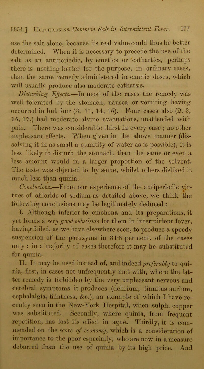 use the salt alone, because its real value could thus be better determined. When it is necessary to precede the use of the salt as an antiperiodic, by emetics or cathartics, perhaps there is nothing better for the purpose, in ordinary cases, than the same remedy administered in emetic doses, which will usually produce also moderate catharsis. Disturbing Effects.—In most of the cases the remedy was well tolerated by the stomach, nausea or vomiting having occurred in but four (3, 11, 14, 1-5). Four cases also (2, 3, 15, 17,) had moderate alvine evacuations, unattended with pain. There was considerable thirst in every case ; no other unpleasant effects. When given in the above manner (dis- solving it in as small a quantity of water as is possible), it is less likely to disturb the stomach, than the same or even a less amount would in a larger proportion of the solvent. The taste was objected to by some, whilst others disliked it much less than quinia. Conclusions.—From our experience of the antiperiodic vir- tues of Ghloride of sodium as detailed above, we think the following conclusions may be legitimately deduced : I. Although inferior to cinchona and its preparations, it yet forms a very good substitute for them in intermittent fever, having failed, as we have elsewhere seen, to produce a speedy suspension of the paroxyms in 31-S per cent, of the cases only: in a majority of cases therefore it may be substituted for quinia. II. It may be used instead of, and indeed preferably to qui- nia, first, in cases not unfrequently met with, where the lat- ter remedy is forbidden by the very unpleasant nervous and cerebral symptoms it produces (delirium, tinnitus aurium, cephalalgia, faintness, &c.), an example of which I have re- cently seen in the New-York Hospital, when sulpli. copper was substituted. Secondly, where quinia, from frequent repetition, has lost its effect in ague. Thirdly, it is com- mended on the score of economy, which is a consideration of importance to the poor especially, who are now in a measure debarred from the use of quinia by its high price. And