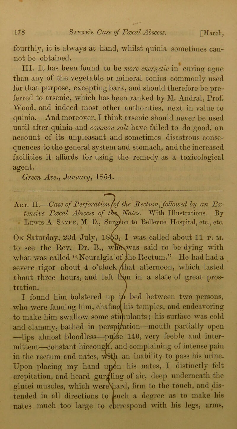 [March, fourthly, it is always at hand, whilst quinia sometimes can- not he obtained. III. It has been found to be more energetic in curing ague than any of the vegetable or mineral tonics commonly used for that purpose, excepting bark, and should therefore be pre- ferred to arsenic, which has been ranked by M. Andral, Prof. Wood, and indeed most other authorities, next in value to quinia. And moreover, I think arsenic should never be used until after quinia and common salt have failed to do good, on account of its unpleasant and sometimes disastrous conse- quences to the general system and stomach, and the increased facilities it affords for using the remedy as a toxicological agent. Green Arc., January, 1854. Art. II.— Case of Perforation (of the Rectum, followed by an Ex- tensive Fcecal Abscess of t/H. Nates. With Illustrations. By Lewis A. Sayre, M. D., Surgeon to Bellevue Hospital, etc., etc. On Saturday, 23d July, 1863, I was called about 11 p. m. to see the Rev. Dr. B., wnNvvas said to be dying with what was called “ Neuralgia of ihe Rectum.” He had had a severe rigor about 4 o’clock /Chat afternoon, which lasted about three hours, and left IHpi in a state of great pros- tration. I found him bolstered up iA bed between two persons, who were fanning him, chafindhis temples, and endeavoring to make him swallow some stimulants; his surface was cold and clammy, bathed in perspi/ation—mouth partially open —lips almost bloodless—pqlse 140, very feeble and inter- mittent—constant hiccough and complaining of intense pain in the rectum and nates, with an inability to pass his urine. Upon placing my hand unon his nates, I distinctly felt crepitation, and heard gurgling of air, deep underneath the glutei muscles, which wereViard, firm to the touch, and dis- tended in all directions to such a degree as to make his nates much too large to correspond with his legs, arms,