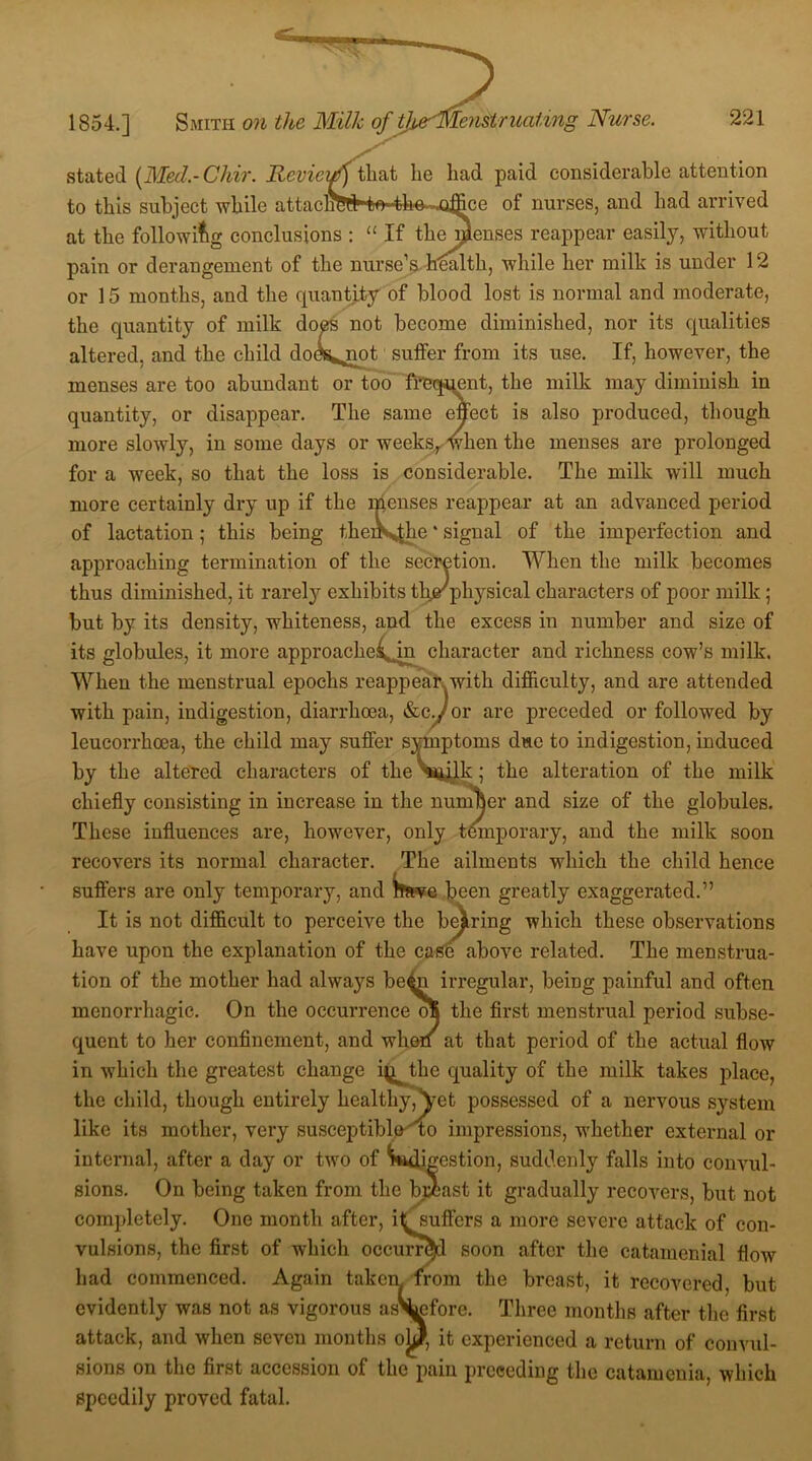 1854.] Smith on the Milk of t]i stated [Med.-Chir. HcviciA that he had paid considerable attention to this subject while attacliW fce^m~.office of nurses, and had arrived at the following conclusions : “ If the Senses reappear easily, without pain or derangement of the nurse’s health, while her milk is under 12 or 15 months, and the quantity of blood lost is normal and moderate, the quantity of milk does not become diminished, nor its qualities altered, and the child dods^not suffer from its use. If, however, the menses are too abundant or too frequent, the milk may diminish in quantity, or disappear. The same effect is also produced, though more slowly, in some days or weeks,, when the menses are prolonged for a week, so that the loss is considerable. The milk will much more certainly dry up if the menses reappear at an advanced period of lactation; this being thenVvthe * signal of the imperfection and approaching termination of the secretion. When the milk becomes thus diminished, it rarely exhibits tkirphysical characters of poor milk; but by its density, whiteness, and the excess in number and size of its globules, it more approache^in character and richness cow’s milk. When the menstrual epochs reappear with difficulty, and are attended with pain, indigestion, diarrhoea, &cy or are preceded or followed by leucorrhcea, the child may suffer symptoms due to indigestion, induced by the altered characters of the Wilk; the alteration of the milk chiefly consisting in increase in the number and size of the globules. These influences are, however, only temporary, and the milk soon recovers its normal character. The ailments which the child hence suffers are only temporary, and bfsve been greatly exaggerated.” It is not difficult to perceive the bearing which these observations have upon the explanation of the case above related. The menstrua- tion of the mother had always be^n irregular, being painful and often menorrhagic. On the occurrence the first menstrual period subse- quent to her confinement, and when at that period of the actual flow in which the greatest change i^tlie quality of the milk takes place, the child, though entirely healthy,Yet possessed of a nervous system like its mother, very susceptible' to impressions, whether external or internal, after a day or two of Wk restion, suddenly falls into convul- sions. On being taken from the breast it gradually recovers, but not completely. One month after, itsuffcrs a more severe attack of con- vulsions, the first of which occurred soon after the catamenial flow had commenced. Again taken from the breast, it recovered, but evidently was not as vigorous asS^efore. Three months after the first attack, and when seven months ohj, it experienced a return of convul- sions on the first accession ol the pain preceding the catamenia, which speedily proved fatal.