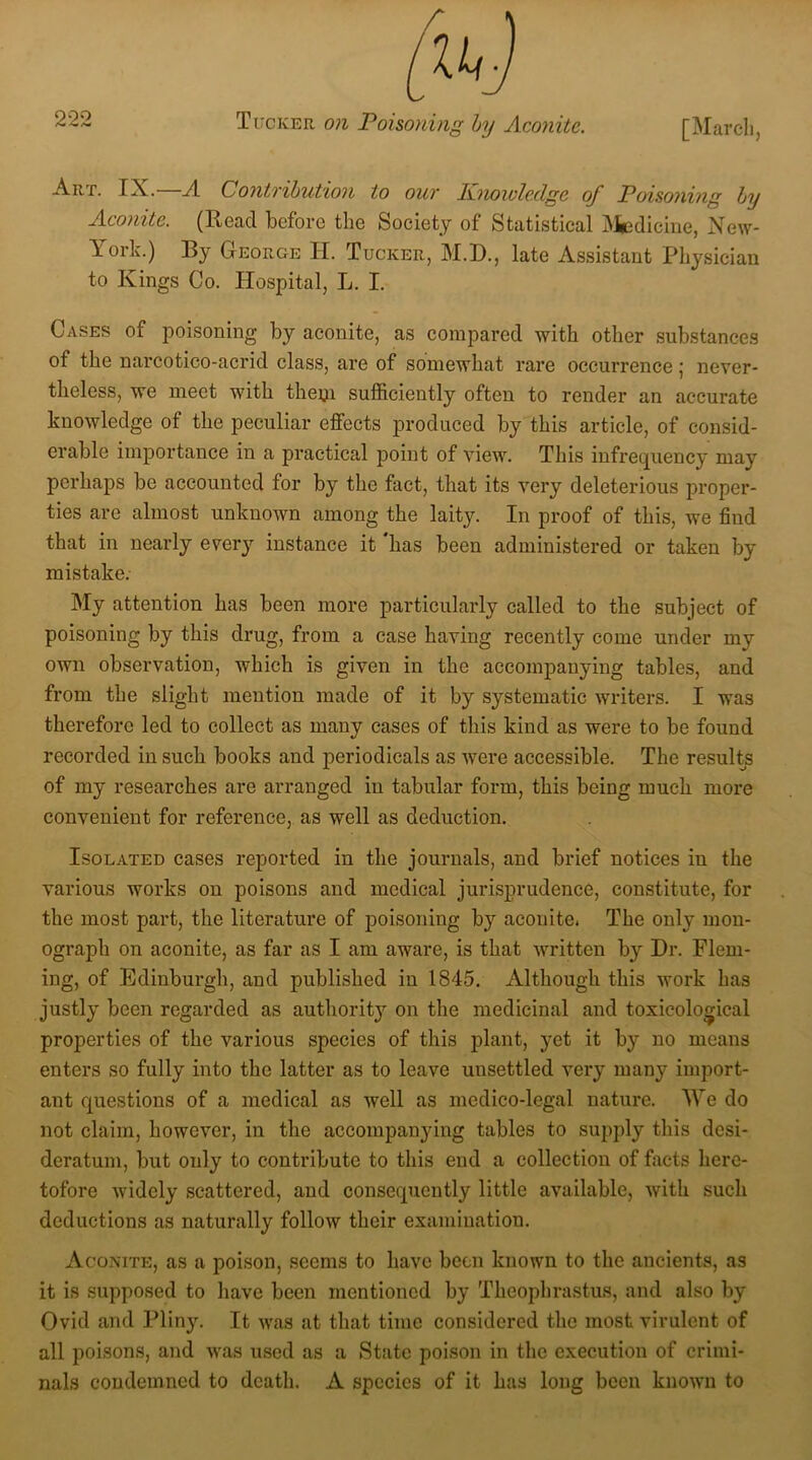 Art. IX.—A Contribution to our Knowledge of Poisoning by Aconite. (Read before the Society of Statistical Medicine, New- York.) By George H. Tucker, M.D., late Assistant Physician to Kings Co. Hospital, L. I. Cases of poisoning by aconite, as compared with other substances of the narcotico-acrid class, are of somewhat rare occurrence; never- theless, we meet with them sufficiently often to render an accurate knowledge of the peculiar effects produced by this article, of consid- erable importance in a practical point of view. This infrequency may perhaps be accounted for by the fact, that its very deleterious proper- ties arc almost unknown among the laity. In proof of this, we find that in nearly every instance it has been administered or taken by mistake. My attention has been more particularly called to the subject of poisoning by this drug, from a case having recently come under my own observation, which is given in the accompanying tables, and from the slight mention made of it by systematic writers. I was therefore led to collect as many cases of this kind as were to be found recorded in such books and periodicals as were accessible. The results of my researches are arranged in tabular form, this being much more convenient for reference, as well as deduction. Isolated cases reported in the journals, and brief notices in the various works on poisons and medical jurisprudence, constitute, for the most part, the literature of poisoning by aconite, The only mon- ograph on aconite, as far as I am aware, is that written by Dr. Flem- ing, of Edinburgh, and published in 1845. Although this work has justly been regarded as authority on the medicinal and toxicological properties of the various species of this plant, yet it by no means enters so fully into the latter as to leave unsettled very many import- ant questions of a medical as well as medico-legal nature. We do not claim, however, in the accompanying tables to supply this desi- deratum, but only to contribute to this end a collection of facts here- tofore widely scattered, and consequently little available, with such deductions as naturally follow their examination. Aconite, as a poison, seems to have been known to the ancients, as it is supposed to have been mentioned by Theophrastus, and also by Ovid and Pliny. It was at that time considered the most virulent of all poisons, and was used as a State poison in the execution of crimi- nals condemned to death. A species of it has long been known to