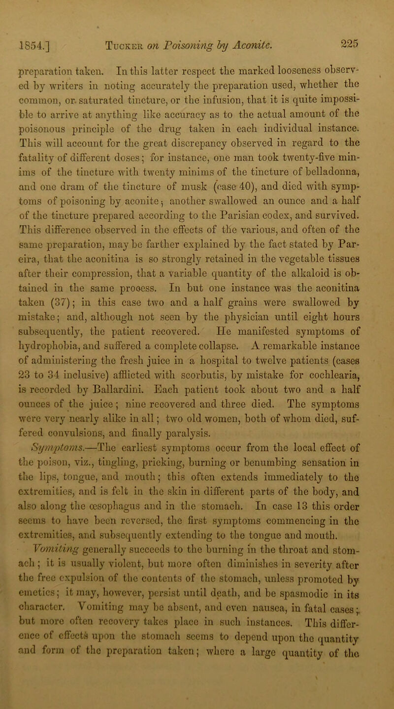 preparation taken. In this latter respect tlie marked looseness observ- ed by writers in noting accurately the preparation used, whether the common, or- saturated tincture, or the infusion, that it is quite impossi- ble to arrive at anything like accuracy as to the actual amount of the poisonous principle of the drug taken in each individual instance. This will account for the great discrepancy observed in regard to the fatality of different doses; for instance, one man took twenty-five min- ims of the tincture with twenty minims of the tincture of belladonna, and one dram of the tincture of musk (case 40), and died with symp- toms of poisoning by aconite •, another swallowed an ounce and a half of the tincture prepared according to the Parisian codex, and survived. This difference observed in the effects of the various, and often of the same preparation, maybe farther explained by the fact stated by Par- eira, that the aconitina is so strongly retained in the vegetable tissues after their compression, that a variable quantity of the alkaloid is ob- tained in the same process. In but one instance was the aconitina taken (37); in this case two and a half grains were swallowed by mistake; and, although not seen by the physician until eight hours subsequently, the patient recovered. He manifested symptoms of hydrophobia, and suffered a complete collapse. A remarkable instance of administering the fresh juice in a hospital to twelve patients (cases 23 to 34 inclusive) afflicted with seorbutis, by mistake for cochlearia, is recorded by Ballardini. Each patient took about two and a half ounces of the juice; nine recovered and three died. The symptoms were very nearly alike in all; two old women, both of whom died, suf- fered convulsions, and finally paralysis. Symptoms.—The earliest symptoms occur from the local effect of the poison, viz., tingling, pricking, burning or benumbing sensation in the lips, tongue, and mouth; this often extends immediately to the extremities, and is felt in the skin in different parts of the body, and also along the oesophagus and in the stomach. In case 13 this order seems to have been reversed, the first symptoms commencing in the extremities, and subsequently extending to the tongue and mouth. Vomiting generally succeeds to the burning in the throat and stom- ach ; it is usually violent, but more often diminishes in severity after the free expulsion of the contents of the stomach, unless promoted by emetics; it may, however, persist until death, and be spasmodic in its character. Vomiting may be absent, and even nausea, in fatal cases;, but more often recovery takes place in such instances. This differ- ence of effects upon the stomach seems to depend upon the quantity and form of the preparation taken; where a large quantity of the