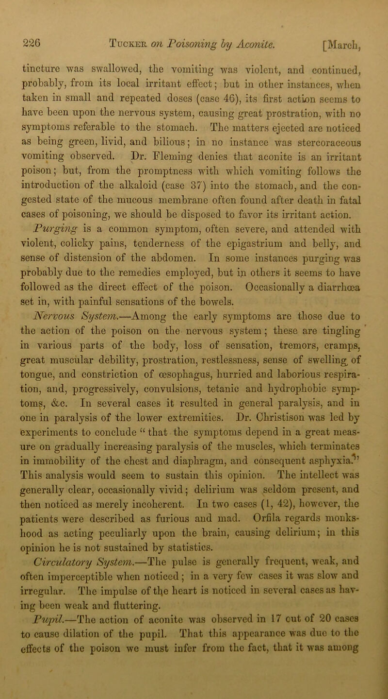tincture was swallowed, the vomiting was violent, and continued, probably, from its local irritant effect; but in other instances, when taken in small and repeated doses (case 46), its first action seems to have been upon the nervous system, causing great prostration, with no symptoms referable to the stomach. The matters ejected are noticed as being green, livid, and bilious; in no instance was stercoraceous vomiting observed. Dr. Fleming denies that aconite is an irritant poison; but, from the promptness with which vomiting follows the introduction of the alkaloid (case 37) into the stomach, and the con- gested state of the mucous membrane often found after death in fatal cases of poisoning, we should be disposed to favor its irritant action. Purging is a common symptom, often severe, and attended with violent, colicky pains, tenderness of the epigastrium and belly, and sense of distension of the abdomen. In some instances purging was probably due to the remedies employed, but in others it seems to have followed as the direct effect of the poison. Occasionally a diarrhoea set in, with painful sensations of the bowels. Nervous System.—Among the early symptoms are those due to the action of the poison on the nervous system ; these are tingling in various parts of the body, loss of sensation, tremors, cramps, great muscular debility, prostration, restlessness, sense of swelling, of tongue, and constriction of oesophagus, hurried and laborious respira- tion, and, progressively, convulsions, tetanic and hydrophobic symp- toms, &c. In several cases it resulted in general paralysis, and in one in paralysis of the lower extremities. Dr. Christison wras led by experiments to conclude “ tbat the symptoms depend in a great meas- ure on gradually increasing paralysis of the muscles, which terminates in immobility of the chest and diaphragm, and consequent asphyxia?’ This analysis would seem to sustain this opinion. The intellect was generally clear, occasionally vivid; delirium was seldom present, and then noticed as merely incoherent. In two cases (1, 42), however, the patients were described as furious and mad. Orfila regards monks- hood as acting peculiarly upon the brain, causing delirium; in this opinion he is not sustained by statistics. Circulatory System.—The pulse is generally frequent, weak, and often imperceptible when noticed; in a very few cases it was slow and irregular. The impulse of the heart is noticed in several cases as hav- ing been weak and fluttering. Pupil.—The action of aconite was observed in 17 cut of 20 cases to cause dilation of the pupil. That this appearance was due to the effects of the poison we must infer from the fact, that it was among