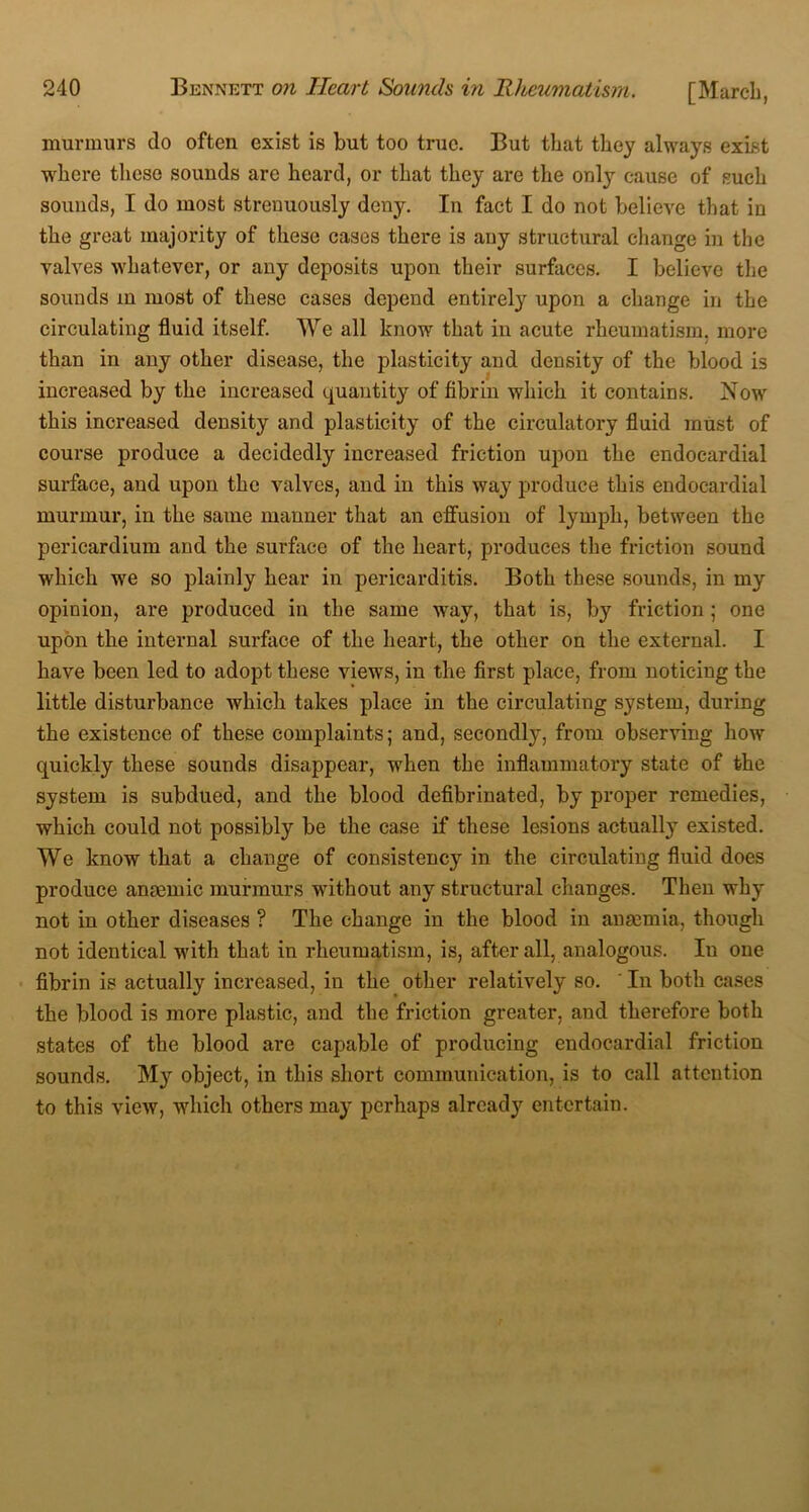murmurs do often exist is but too true. But that they always exist where these sounds are heard, or that they are the only cause of such sounds, I do most strenuously deny. In fact I do not believe that in the great majority of these cases there is any structural change in the valves whatever, or any deposits upon their surfaces. I believe the sounds in most of these cases depend entirely upon a change in the circulating fluid itself. We all know that in acute rheumatism, more than in any other disease, the plasticity and density of the blood is increased by the increased quantity of fibrin which it contains. Now this increased density and plasticity of the circulatory fluid must of course produce a decidedly increased friction upon the endocardial surface, and upon the valves, and in this way produce this endocardial murmur, in the same manner that an effusion of lymph, between the pericardium and the surface of the heart, produces the friction sound which we so plainly hear in pericarditis. Both these sounds, in my opinion, are produced in the same way, that is, by friction ; one upon the internal surface of the heart, the other on the external. I have been led to adopt these views, in the first place, from noticing the little disturbance which takes place in the circulating system, during the existence of these complaints; and, secondly, from observing how quickly these sounds disappear, when the inflammatory state of the system is subdued, and the blood defibrinated, by proper remedies, which could not possibly be the case if these lesions actually existed. We know that a change of consistency in the circulating fluid does produce anaemic murmurs without any structural changes. Then why not in other diseases ? The change in the blood in anaemia, though not identical with that in rheumatism, is, after all, analogous. In one fibrin is actually increased, in the other relatively so. ' In both cases the blood is more plastic, and the friction greater, and therefore both states of the blood are capable of producing endocardial friction sounds. My object, in this short communication, is to call attention to this view, which others may perhaps already entertain.