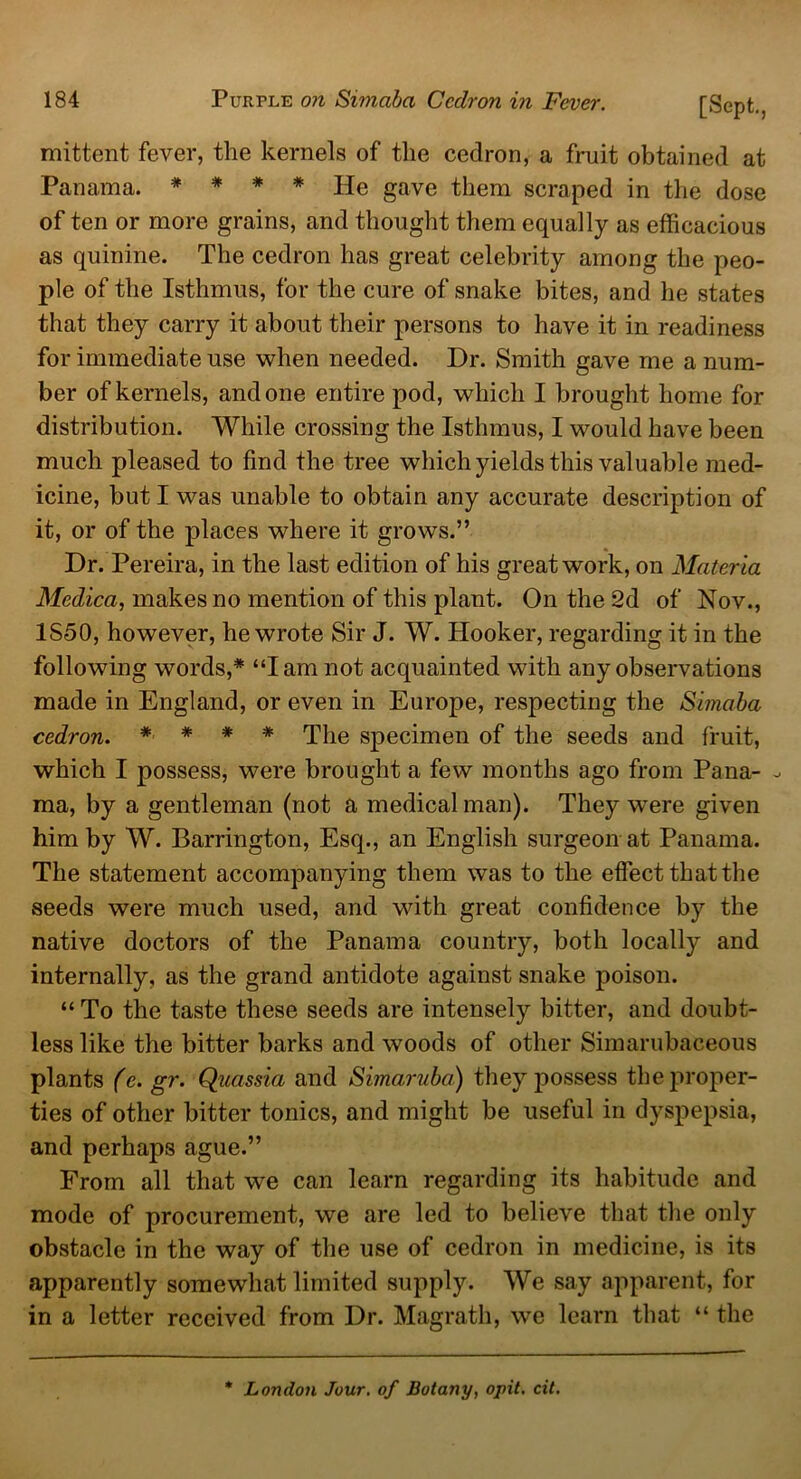 mittent fever, the kernels of the cedron, a fruit obtained at Panama. * * * * He gave them scraped in the dose of ten or more grains, and thought them equally as efficacious as quinine. The cedron has great celebrity among the peo- ple of the Isthmus, for the cure of snake bites, and he states that they carry it about their persons to have it in readiness for immediate use when needed. Dr. Smith gave me a num- ber of kernels, and one entire pod, which I brought home for distribution. While crossing the Isthmus, I would have been much pleased to find the tree which yields this valuable med- icine, but I was unable to obtain any accurate description of it, or of the places where it growls.” Dr. Pereira, in the last edition of his great work, on Materia Medica, makes no mention of this plant. On the 2d of Nov., 1S50, however, he wrote Sir J. W. Hooker, regarding it in the following words,* “I am not acquainted with any observations made in England, or even in Europe, respecting the Simaba cedron. * * * * The specimen of the seeds and fruit, which I possess, were brought a few months ago from Pana- - ma, by a gentleman (not a medical man). They wrere given him by W. Barrington, Esq., an English surgeon at Panama. The statement accompanying them was to the effect that the seeds were much used, and with great confidence by the native doctors of the Panama country, both locally and internally, as the grand antidote against snake poison. “ To the taste these seeds are intensely bitter, and doubt- less like the bitter barks and woods of other Simarubaceous plants (c. gr. Quassia and Simaruba) they possess the proper- ties of other bitter tonics, and might be useful in dyspepsia, and perhaps ague.” From all that we can learn regarding its habitude and mode of procurement, we are led to believe that the only obstacle in the way of the use of cedron in medicine, is its apparently somewhat limited supply. We say apparent, for in a letter received from Dr. Magrath, we learn that “ the * London Jour, of Botany, opit. cit.