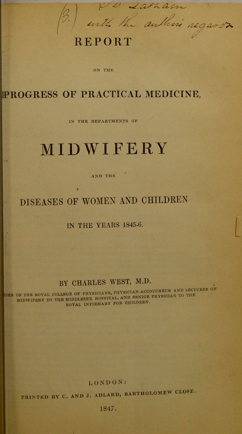 REPORT ON THE ■PROGRESS OF PRACTICAL MEDICINE, IN THE DEPARTMENTS OF MIDWIFERY AND THE DISEASES OF WOMEN AND CHILDREN IN THE YEARS 1845-6. BY CHARLES WEST, M.D. tER OF THE ROYAL COLLEGE OF PHYSICIANS, PHYSIC1 gp^o^PHYSICIAN TO THE MIDWIFERY TO THE MIDDLESEX HOSPITAL, AND SENIOR PHYSICIAN ROYAL INFIRMARY FOR CHILDREN. LONDON: hunted by c, and j. adeard. Bartholomew close 1847.