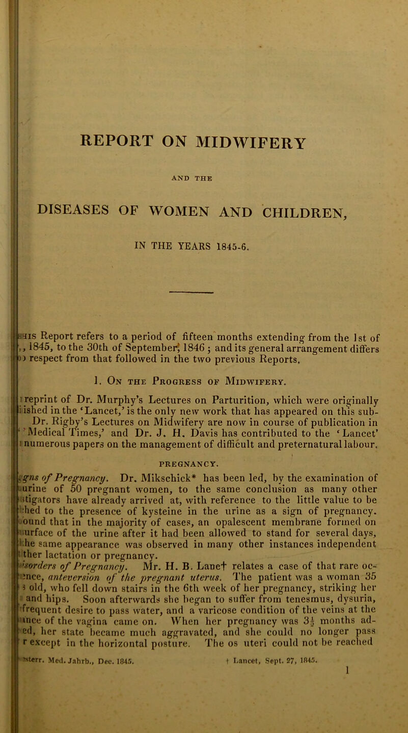 REPORT ON MIDWIFERY AND THE DISEASES OF WOMEN AND CHILDREN, IN THE YEARS 1845-6. h^is Report refers to a period of fifteen months extending- from the 1st of 1845, to the 30th of September^ 1846 ; and its general arrangement differs o) respect from that followed in the two previous Reports, ill; reprint of Dr. Murphy’s Lectures on Parturition, which were originally jjliished in the ‘Lancet,’is the only new work that has appeared on this sub- Dr. Rigby’s Lectures on Midwifery are now in course of publication in ‘ ’Medical Times,’ and Dr. J. H. Davis has contributed to the ‘Lancet’ 1 numerous papers on the management of difficult and preternatural labour. of Pregnancy. Dr. Mikschick* has been led, by the examination of urine of 50 pregnant women, to the same conclusion as many other stigators have already arrived at, with reference to the little value to be ffied to the presence of kysteine in the urine as a sign of pregnancy, bund that in the majority of cases, an opalescent membrane formed on surface of the urine after it had been allowed to stand for several days, l.he ame appearance was observed in many other instances independent ' ther lactation or pregnancy. Ilf borders of Pregnancy. Mr. H. B. Lanet relates a case of that rare oc- jlf ince, anteverswn of the pregnant uterus. The patient was a woman 35 |f 1 old, who fell down stairs in the 6th week of her pregnancy, striking her I and hips. Soon afterwards she began to suffer from tenesmus, dysuria, jf frequent desire to pass water, and a varicose condition of the veins at the j uice of the vagina came on. When her pregnancy was 3| months ad- If ed, her state became much aggravated, and she could no longer pass I r except in the horizontal posture. The os uteri could not be reached Ilf 3sterr- Med. Jahrb., Dec. 1045. I Lancet, Sept. 27, 1045. 1. On the Progress of Midwifery. PREGNANCY.
