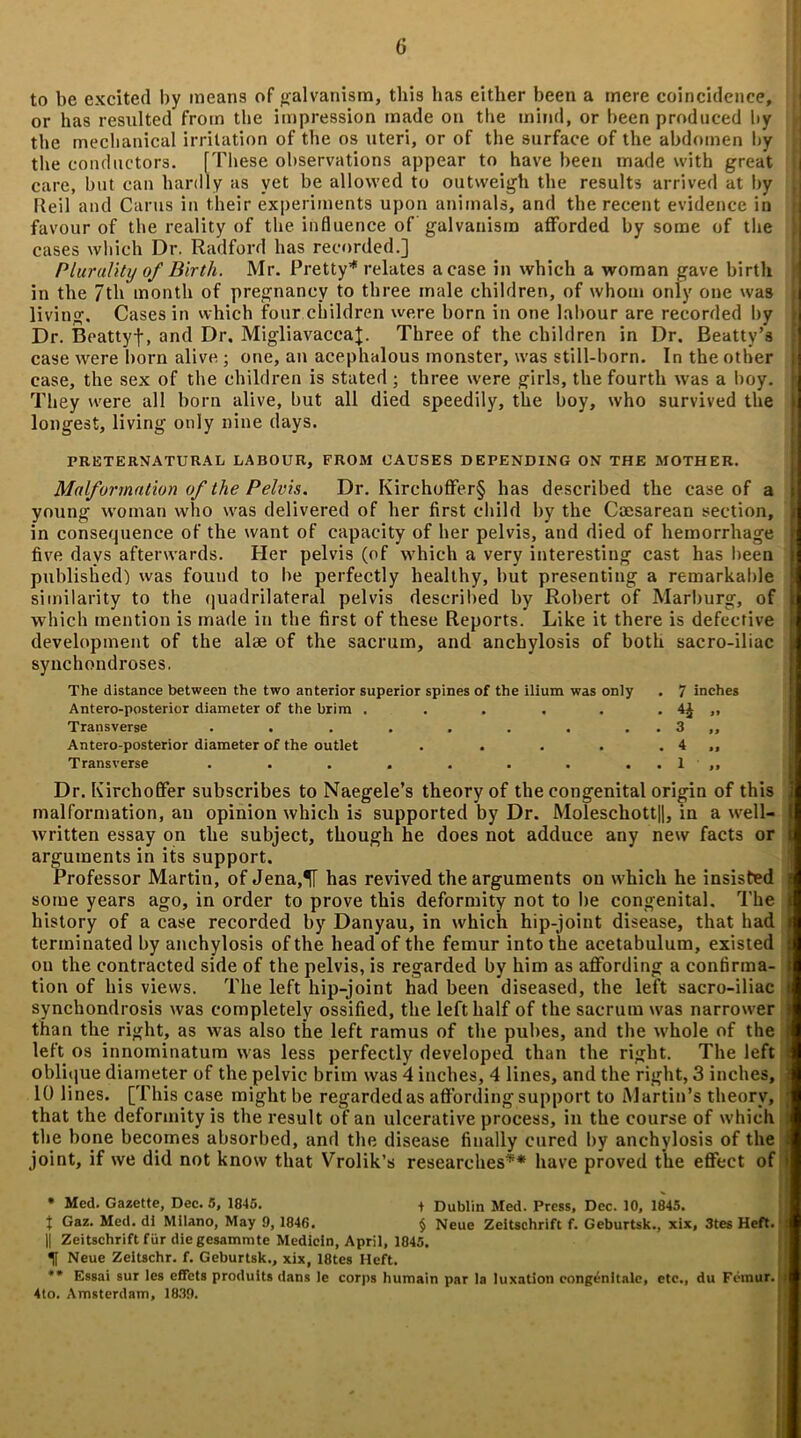 to be excited by means of galvanism, this has either been a mere coincidence, or has resulted from the impression made on the mind, or been produced by the mechanical irritation of the os uteri, or of the surface of the abdomen by the conductors. [These observations appear to have been made with great care, but can hardly as vet be allowed to outweigh the results arrived at by Reil and Cams in their experiments upon animals, and the recent evidence in favour of the reality of the influence of galvanism afforded by some of the cases which Dr. Radford has recorded.] Plurality of Birth. Mr. Pretty’* ** relates a case in which a woman gave birth in the 7th month of pregnancy to three male children, of whom only one was living. Cases in which four children were born in one labour are recorded by Dr. Beattyf, and Dr. MigliavaccaJ. Three of the children in Dr. Beatty’s case were born alive ; one, an acephalous monster, was still-born. In the other case, the sex of the children is stated; three were girls, the fourth was a boy. They were all born alive, but all died speedily, the boy, who survived the longest, living only nine days. PRETERNATURAL LABOUR, FROM CAUSES DEPENDING ON THE MOTHER. Malformation of the Pelvis. Dr. Kirchoffer§ has described the case of a young woman who was delivered of her first child by the Caesarean section, in consequence of the want of capacity of her pelvis, and died of hemorrhage five days afterwards. Her pelvis (of which a very interesting cast has been published) was found to he perfectly healthy, but presenting a remarkable similarity to the quadrilateral pelvis described by Robert of Marburg, of which mention is made in the first of these Reports. Like it there is defective development of the alae of the sacrum, and anchylosis of both sacro-iliac synchondroses. The distance between the two anterior superior spines of the ilium was only . 7 inches Antero-posterior diameter of the brim . . . . . . 4£ ,, Transverse . . . . . . . . . 3 ,, Antero-posterior diameter of the outlet . . . . . 4 ,, Transverse . . . . . . . . . 1 ,, Dr. KircliofFer subscribes to Naegele’s theory of the congenital origin of this malformation, an opinion which is supported by Dr. Moleschott)|, in a well- written essay on the subject, though he does not adduce any new facts or arguments in its support. Professor Martin, of Jena,^[ has revived the arguments on which he insisted some years ago, in order to prove this deformity not to be congenital. The history of a case recorded by Danyau, in which hip-joint disease, that had terminated by anchylosis of the head of the femur into the acetabulum, existed on the contracted side of the pelvis, is regarded by him as affording a confirma- tion of his views. The left hip-joint had been diseased, the left sacro-iliac synchondrosis was completely ossified, the left half of the sacrum was narrower | than the right, as was also the left ramus of the pubes, and the whole of the i left os innominatum was less perfectly developed than the right. The left i oblique diameter of the pelvic brim was 4 inches, 4 lines, and the right, 3 inches, 10 lines. [This case might be regarded as affording support to Martin’s theory, j that the deformity is the result of an ulcerative process, in the course of which : the bone becomes absorbed, and the disease finally cured by anchylosis of the J joint, if we did not know that Vrolik’s researches' * have proved the effect of > • Med. Gazette, Dec. 5, 1845. + Dublin Med. Press, Dec. 10, 1845. t Gaz. Med. di Milano, May 9, 1846. § Neue Zeitschrift f. Geburtsk., xix, 3tes Heft. : || Zeitschrift fur die gesammte Mediein, April, 1845. U Neue Zeitschr. f. Geburtsk., xix, 18tes Heft. ** Essai sur les effets produits dans le corps humain par la luxation congenitale, etc., du Femur. | 4to. Amsterdam, 1839.