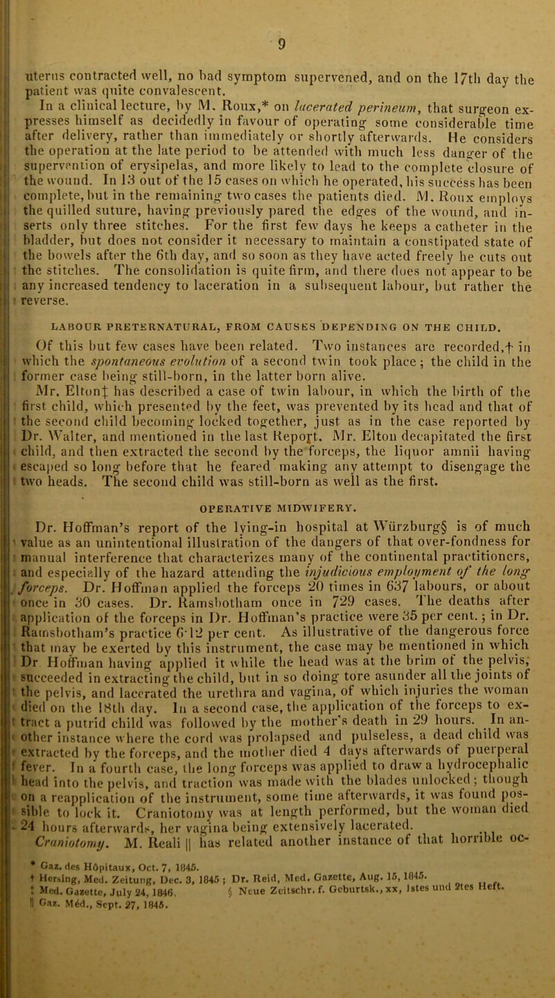 uterus contracted well, no had symptom supervened, and on the 17th day the patient was quite convalescent. In a clinical lecture, by M, Roux,* on lacerated perineum, that surgeon ex- presses himself as decidedly in favour of operating some considerable time after delivery, rather than immediately or shortly afterwards. He considers the operation at the late period to be attended with much less danger of the supervention of erysipelas, and more likely to lead to the complete closure of the wound. In 13 out of the 15 cases on which he operated, his success has been j| complete, but in the remaining two cases the patients died. M. Roux employs the quilled suture, having previously pared the edges of the wound, and in- serts only three stitches. For the first few days he keeps a catheter in the bladder, but does not consider it necessary to maintain a constipated state of the bowels after the 6th day, and so soon as they have acted freely he cuts out jj the stitches. The consolidation is quite firm, and there dues not appear to be ij any increased tendency to laceration in a subsequent labour, but rather the I reverse. LABOUR PRETERNATURAL, FROM CAUSES DEPENDING ON THE CHILD. Of this but few cases have been related. Two instances are recorded,f in which the spontaneous evolution of a second twin took place; the child in the former case being still-born, in the latter born alive. Mr. Elton}; has described a case of twin labour, in which the birth of the first child, which presented by the feet, was prevented by its head and that of the second child becoming locked together, just as in the case reported by Dr. Walter, and mentioned in the last Report. Mr. Elton decapitated the first child, and then extracted the second by the forceps, the liquor amnii having escaped so long before that he feared making any attempt to disengage the two heads. The second child was still-born as well as the first. OPERATIVE MIDWIFERY. Dr. Hoffman’s report of the lying-in hospital at Wiirzburg§ is of much value as an unintentional illustration of the dangers of that over-fondness for manual interference that characterizes many of the continental practitioners, and especially of the hazard attending the injudicious employment of the long . forceps. Dr.' Hoffman applied the forceps 20 times in 637 labours, or about once in 30 cases. Dr. liamsbotham once in 72.9 cases. I he deaths after application of the forceps in Dr. Hoffman’s practice were 35 per cent.; in Dr. Ramsbotham’s practice 612 per cent. As illustrative of the dangerous force that may be exerted by this instrument, the case may be mentioned in which Dr Hoffman having applied it while the head was at the brim ot the pelvis, 1 succeeded in extracting the child, but in so doing tore asunder all the joints of the pelvis, and lacerated the urethra and vagina, of which injuries the woman died on the 18th day. In a second case, the application of the forceps to ex- 1 tract a putrid child was followed by the mother s death in 29 hours. In an- 1 other instance where the cord was prolapsed and pulseless, a dead child was ! extracted by the forceps, and the mother died 4 days afterwards ot puerperal ! fever. In a fourth case, the long forceps was applied to draw a hydrocephalic head into the pelvis, and traction was made with the blades unlocked; though on a reapplication of the instrument, some time afterwards, it was found pos- • sible to lock it. Craniotomy was at length performed, but the woman died ■ 24 hours afterwards, her vagina being extensively lacerated. Craniotomy. M. Reali || has related another instance of that horrible oc- * Gaz. des Hopitaux, Oct. 7> 1045. I Hersing, Med. Zeitung, Dec. 3, 1845 ; Dr. Reid, Metl. Gazette, Aug. 15, 1045. t Med. Gazette, July 24, 1846. $ Ncue Zeitschr. f. Gcburtsk., xx, Jstes und 2tes Hert. II Gaz. M4d., Sept. 27, 1045.