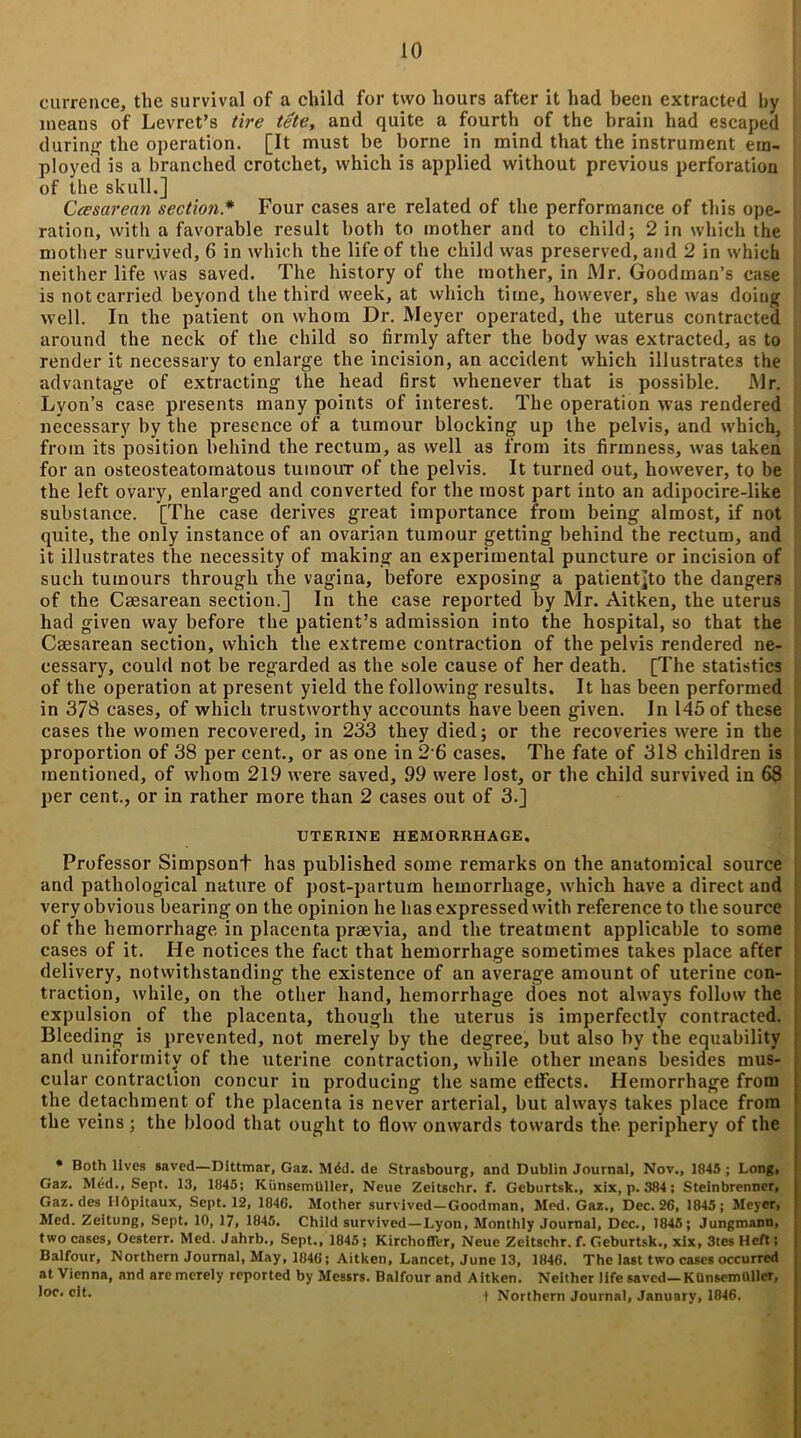 currence, the survival of a child for two hours after it had been extracted by means of Levret’s tire tete, and quite a fourth of the brain had escaped during the operation. [It must be borne in mind that the instrument em- ployed is a branched crotchet, which is applied without previous perforation of the skull.] Ccesarean section* Four cases are related of the performance of this ope- ration, with a favorable result both to mother and to child; 2 in which the mother survived, 6 in which the life of the child was preserved, and 2 in which neither life was saved. The history of the mother, in Mr. Goodman’s case is not carried beyond the third week, at which time, however, she was doing well. In the patient on whom Dr. Meyer operated, the uterus contracted around the neck of the child so firmly after the body was extracted, as to render it necessary to enlarge the incision, an accident which illustrates the advantage of extracting the head first whenever that is possible. Mr. Lyon’s case presents many points of interest. The operation was rendered necessary by the presence of a tumour blocking up the pelvis, and which, from its position behind the rectum, as well as from its firmness, was taken for an osteosteatomatous tumour of the pelvis. It turned out, however, to be the left ovary, enlarged and converted for the most part into an adipocire-like substance. [The case derives great importance from being almost, if not quite, the only instance of an ovarian tumour getting behind the rectum, and it illustrates the necessity of making an experimental puncture or incision of such tumours through the vagina, before exposing a patient]to the dangers of the Caesarean section.] In the case reported by Mr. Aitken, the uterus had given way before the patient’s admission into the hospital, so that the Caesarean section, which the extreme contraction of the pelvis rendered ne- cessary, could not be regarded as the sole cause of her death. [The statistics of the operation at present yield the following results. It has been performed in 378 cases, of which trustworthy accounts have been given. In 145 of these cases the women recovered, in 233 they died; or the recoveries were in the proportion of 38 per cent., or as one in 2 6 cases. The fate of 318 children is mentioned, of whom 219 were saved, 99 were lost, or the child survived in 68 per cent., or in rather more than 2 cases out of 3.] UTERINE HEMORRHAGE. Professor Simpsont has published some remarks on the anatomical source and pathological nature of post-partum hemorrhage, which have a direct and very obvious bearing on the opinion he has expressed with reference to the source of the hemorrhage in placenta praevia, and the treatment applicable to some cases of it. He notices the fact that hemorrhage sometimes takes place after delivery, notwithstanding the existence of an average amount of uterine con- traction, while, on the other hand, hemorrhage does not always follow the expulsion of the placenta, though the uterus is imperfectly contracted. Bleeding is prevented, not merely by the degree, hut also by the equability and uniformity of the uterine contraction, while other means besides mus- cular contraction concur in producing the same effects. Hemorrhage from the detachment of the placenta is never arterial, but always takes place from the veins; the blood that ought to flow onwards towards the periphery of the • Both lives saved—Dittmar, Gaz. Mdd. de Strasbourg, and Dublin Journal, Nov., 1845 ; Long, Gaz. Med., Sept. 13, 1845; Kiinsemtiller, Neue Zeitschr. f. Geburtsk., xix, p. 384; Steinbrenner, Gaz. des IlOpitaux, Sept. 12, 1846. Mother survived—Goodman. Med. Gaz., Dec. 26, 1845; Meyer, Med. Zeitung, Sept. 10, 17, 1845. Child survived—Lyon, Monthly Journal, Dec., 1845; Jungmann, two cases, Oesterr. Med. Jahrb., Sept., 1845 ; KirchoffVr, Neue Zeitschr. f. Geburtsk., xix, 3tes Heft; Balfour, Northern Journal, May, 1846; Aitken, Lancet, June 13, 1846. The last two cases occurred at Vienna, and are merely reported by Messrs. Balfour and Aitken. Neither life saved—KUnsemMler, *oc’i Northern Journal, January, 1846.