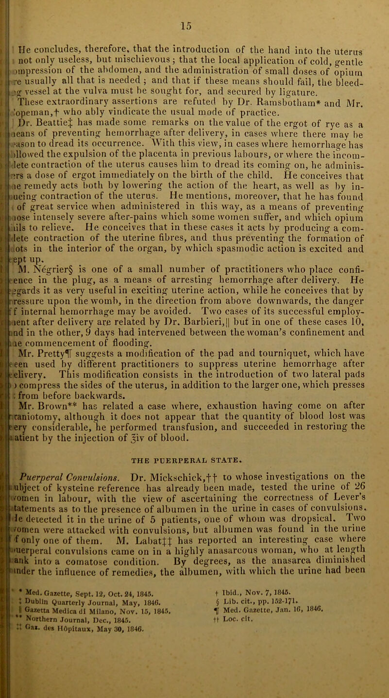 He concludes, therefore, that the introduction of the hand into the uterus not only useless, but mischievous; that the local application of cold, gentle impression of the abdomen, and the administration of small doses of opium re usually all that is needed ; and that if these means should fail, the bleed- Ijg vessel at the vulva must be sought for, and secured by ligature. These extraordinary assertions are refuted by Dr. Ramsbotham* and Mr. ,'opeman,t who ably vindicate the usual mode of practice. Dr. Beattie^ has made some remarks on the value of the ergot of rye as a leans of preventing hemorrhage after delivery, in cases where there may be Nison to dread its occurrence. With this view, in cases where hemorrhage has allowed the expulsion of the placenta in previous labours, or where the incom- plete contraction of the uterus causes him to dread its coming on, he adminis- :rs a dose of ergot immediately on the birth of the child. He conceives that 1 le remedy acts both by lowering the action of the heart, as well as by in- ucing contraction of the uterus. He mentions, moreover, that he has found of great service when administered in this way, as a means of preventing lose intensely severe after-pains which some women suffer, and which opium t uls to relieve. He conceives that in these cases it acts by producing a com- lete contraction of the uterine fibres, and thus preventing the formation of lots in the interior of the organ, by which spasmodic action is excited and ept up. M. Negrier§ is one of a small number of practitioners who place confi- ence in the plug, as a means of arresting hemorrhage after delivery. He ‘igards it as very useful in exciting uterine action, while he conceives that by ressure upon the womb, in the direction from above downwards, the danger ! f internal hemorrhage may be avoided. Two cases of its successful employ- i lent after delivery are related by Dr. Barbieri,!| but in one of these cases 10, nnd in the other, 9 days had intervened between the woman’s confinement and ue commencement of flooding. Mr. Pretty^T suggests a modification of the pad and tourniquet, which have eeen used by different practitioners to suppress uterine hemorrhage after delivery. This modification consists in the introduction of two lateral pads ) i compress the sides of the uterus, in addition to the larger one, which presses : from before backwards. Mr. Brown** has related a case where, exhaustion having come on after r caniotomy, although it does not appear that the quantity of blood lost was ?ery considerable, he performed transfusion, and succeeded in restoring the patient by the injection of Jiv of blood. THE PUERPERAL STATE. Puerperal Convulsions. Dr. Mickschick,ft t0 whose investigations on the ■ ubject of kysteine reference has already been made, tested the urine of 26 ■ omen in labour, with the view of ascertaining the correctness of Lever’s tatements as to the presence of albumen in the urine in cases ot convulsions. Je delected it in the urine of 5 patients, one of whom was dropsical. Two ■’omen were attacked with convulsions, but albumen was found in the urine f only one of them. M. Laliat|t has reported an interesting case where •uerperal convulsions came on in a highly anasarcous woman, who at length 1 ank into a comatose condition. By degrees, as the anasarca diminished inder the influence of remedies, the albumen, with which the urine had been * Med. Gazette, Sept. 12, Oct. 24, 1845. 1 Dublin Quarterly Journal, May, 1846. S Gazetta Medica di Milano, Nov. 15, 1845. ’* Northern Journal, Dec., 1845. It Gaz. des HOpitaux, May 30, 1846. + Ibid., Nov. 7, 1845. § Lib. cit., pp. 152-171* Med. Gazette, Jan. 16, 1846. ti Loc. cit.