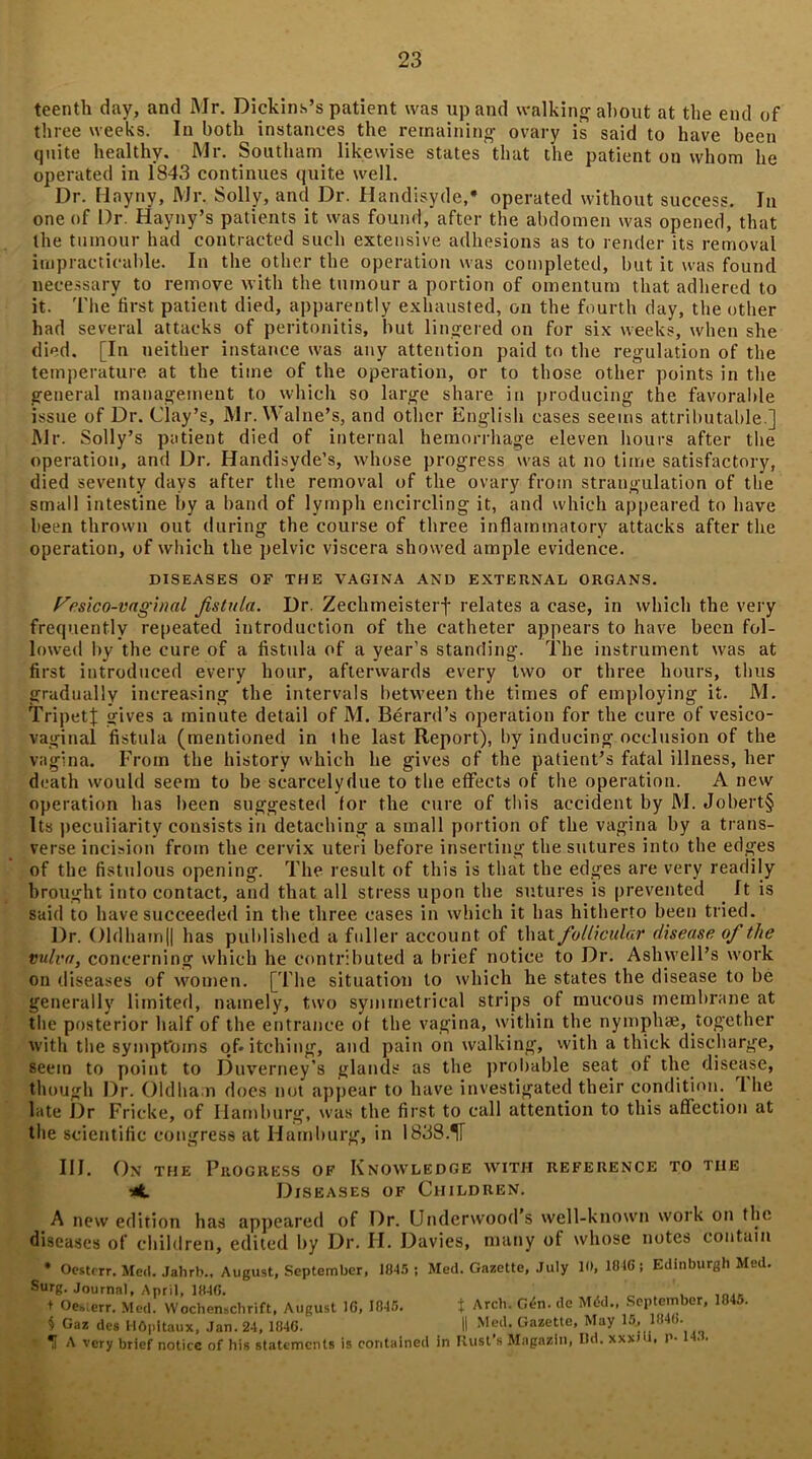 teenth day, and Mr. Dickins’s patient was up and walking about at the end of three weeks. In both instances the remaining ovary is said to have been quite healthy. Mr. Southern likewise states that the patient on whom he operated in 1843 continues quite well. Dr. Hayny, Mr. Solly, and Dr. Handisyde, operated without success. In one of Dr. Hayny’s patients it was found, after the abdomen was opened, that the tumour had contracted such extensive adhesions as to render its removal impracticable. In the other the operation was completed, but it was found necessary to remove with the tumour a portion of omentum that adhered to it. The first patient died, apparently exhausted, on the fourth day, the other had several attacks of peritonitis, hut lingered on for six weeks, when she died. [In neither instance was any attention paid to the regulation of the temperature at the time of the operation, or to those other points in the general management to which so large share in producing the favorable issue of Dr. Clay’s, Mr. Walne’s, and other English cases seems attributable ] Mr. Solly’s patient died of internal hemorrhage eleven hours after the operation, and Dr. Handisyde’s, whose progress was at no time satisfactory, died seventy days after the removal of the ovary from strangulation of the small intestine by a band of lymph encircling it, and which appeared to have been thrown out during the course of three inflammatory attacks after the operation, of which the pelvic viscera showed ample evidence. DISEASES OF THE VAGINA AND EXTERNAL ORGANS. Vfsico-vnginal fistula. Dr. ZechmeisteiT relates a case, in which the very frequently repeated introduction of the catheter appears to have been fol- lowed by the cure of a fistula of a year’s standing. The instrument was at first introduced every hour, afterwards every two or three hours, thus gradually increasing the intervals between the times of employing it. M. TripetJ gives a minute detail of M. Berard’s operation for the cure of vesico- vaginal fistula (mentioned in the last Report), by inducing occlusion of the vagina. From the history which he gives of the patient’s fatal illness, her death would seem to be scarcelydue to the effects of the operation. A new operation has been suggested for the cure of this accident by M. Jobert§ Its peculiarity consists in detaching a small portion of the vagina by a trans- verse incision from the cervix uteri before inserting the sutures into the edges of the fistulous opening. The result of this is that the edges are very readily brought into contact, and that all stress upon the sutures is prevented It is said to have succeeded in the three cases in which it has hitherto been tried. Dr. Oldhamll has published a fuller account of that fio/licular disease of the vulva, concerning which he contributed a brief notice to Dr. Asbwell’s work on diseases of women. [The situation to which he states the disease to be generally limited, namely, two symmetrical strips of mucous membrane at the posterior half of the entrance of the vagina, within the nymphae, together with the symptoms of* itching, and pain on walking, with a thick discharge, seem to point to Duverney’s glands as the probable seat of the disease, though Dr. Oldham docs not appear to have investigated their condition. I he late Dr Fricke, of Hamburg, was the first to call attention to this affection at the scientific congress at Hamburg, in 1838.1T III. On the Progress of Knowledge with reference to the *t Diseases of Children. A new edition has appeared of Dr. Underwood’s well-known work on the diseases of children, edited by Dr. II. Davies, many of whose notes contain * Oestcrr. Med. Jahrb., August, September, 1845 ; Med. Gazette, July 10, 1816; Edinburgh Med. Surg. Journal, April, 1846. ' ’ + Oe*;err. Med. Wochenschrift, August 16, 1846. t Arch. G<fn. de Mdd., September, 184^. § Gaz des HOpitaux, Jan. 24, 1846. II Me‘b Gazette, May 15., 1846. 1 A very brief notice of his statements is contained in Rust’s Mngazin, Md. xxxhi. P- ..