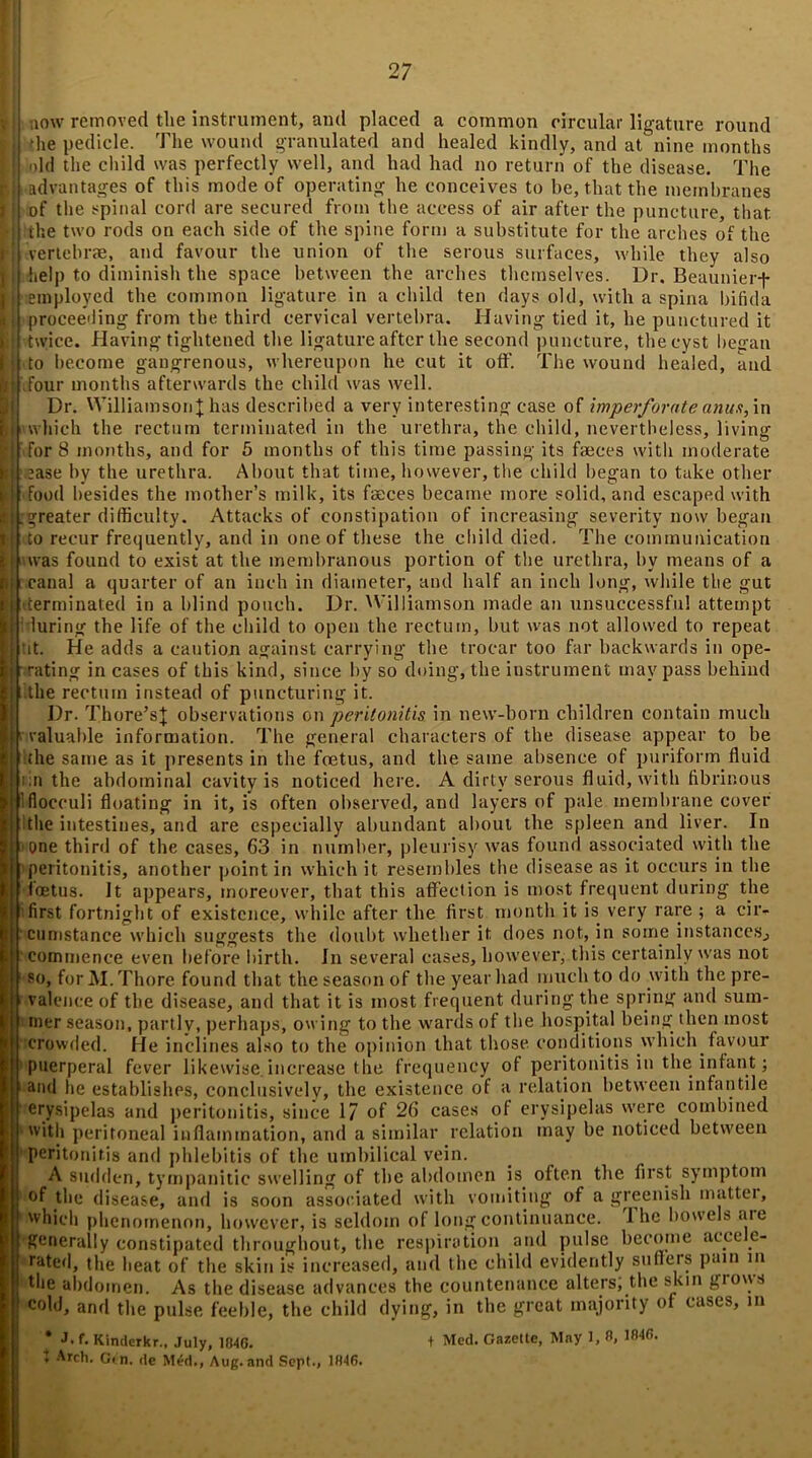 t now removed the instrument, and placed a common circular ligature round die pedicle. The wound granulated and healed kindly, and at nine months old the child was perfectly well, and had had no return of the disease. The advantages of this mode of operating he conceives to be, that the membranes of the spinal cord are secured from the access of air after the puncture, that the two rods on each side of the spine form a substitute for the arches of the vertebrae, and favour the union of the serous surfaces, while they also help to diminish the space between the arches themselves. Dr. Beaunierf employed the common ligature in a child ten days old, with a spina bifida proceeding from the third cervical vertebra. Having tied it, he punctured it twice. Having tightened the ligature after the second puncture, the cyst began to become gangrenous, whereupon he cut it off. The wound healed, and four months afterwards the child was well. Dr. Williamson]; has described a very interesting case of imperforate anus, in which the rectum terminated in the urethra, the child, nevertheless, living for 8 months, and for 5 months of this time passing its faeces with moderate ase by the urethra. About that time, however, the child began to take other food besides the mother’s milk, its faeces became more solid, and escaped with .greater difficulty. Attacks of constipation of increasing severity now began to recur frequently, and in one of these the child died. The communication was found to exist at the membranous portion of the urethra, by means of a canal a quarter of an inch in diameter, and half an inch long, while the gut (terminated in a blind pouch. Dr. Williamson made an unsuccessful attempt 'during the life of the child to open the rectum, but was not allowed to repeat tit. He adds a caution against carrying the trocar too far backwards in ope- • rating in cases of this kind, since by so doing, the instrument may pass behind i: the rectum instead of puncturing it. Dr. Thore’s]; observations on peritonitis in new-born children contain much valuable information. The general characters of the disease appear to be the same as it presents in the foetus, and the same absence of puriform fluid in the abdominal cavity is noticed here. A dirty serous fluid, with fibrinous iflocculi floating in it, is often observed, and layers of pale membrane cover the intestines, and are especially abundant about the spleen and liver. In one third of the cases, 63 in number, pleurisy was found associated with the peritonitis, another point in which it resembles the disease as it occurs in the loetus. It appears, moreover, that this affection is most frequent during the first fortnight of existence, while after the first month it is very rare ; a cir- cumstance which suggests the doubt whether it does not, in some instances.) commence even before birth. In several cases, however, this certainly was not so, for M. Thore found that the season of the year had much to do with the pre- valence of the disease, and that it is most frequent during the spring and sum- mer season, partly, perhaps, owing to the wards of the hospital being then most crowded. He inclines also to the opinion that those conditions which favour puerperal fever likewise.increase the frequency of peritonitis in the infant; and he establishes, conclusively, the existence of a relation between infantile erysipelas and peritonitis, since 17 of 26 cases of erysipelas were combined with peritoneal inflammation, and a similar relation may be noticed between peritonitis and phlebitis of the umbilical vein. A sudden, tympanitic swelling of the abdomen is often the first symptom of the disease, and is soon associated with vomiting of a greenish mattei, which phenomenon, however, is seldom of long continuance. 1 he bowels aie generally constipated throughout, the respiration and pulse become aicc e- rate<l, the heat of the skin is increased, and the child evidently suffers pain in Aie abdomen. As the disease advances the countenance alters; the skin glows cold, and the pulse feeble, the child dying, in the great majority of cases, in J. f. Kindcrkr., July, 1B4G. Arch. G« n. tie M£d., Aug. and Sept., 1846. Med. Gazelle, May 1, 8, 1846.