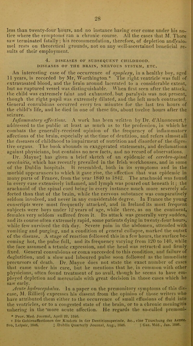 less than twenty-four hours, and no instance having ever come under his no- tice where the symptoms ran a chronic course. All the case3 that M. There saw terminated fatally; his recommendation, therefore, of depletion and’ealo- mel rests on theoretical grounds, not on any well-ascertained beneficial re- sults of their employment. 4. DISEASES OF SUBSEQUENT CHILDHOOD. DISEASES OF THE BRAIN, NERVOUS SYSTEM, ETC. An interesting case of the occurrence of apoplexy, in a healthy boy, aged 11 years, is recorded by Mr. Worthington.* The right ventricle was full of extravasated blood, and the brain around lacerated to a considerable extent, but no ruptured vessel was distinguishable. When first seen after the attack, the child was extremely faint and exhausted, but paralysis was not present, though the right pupil was extremely dilated, and the left much contracted. General convulsions occurred every ten minutes for the last ten hours of the child’s life, and he died in one of these fits, about twelve hours after the seizure. Inflammatory affections. A work has bren written by Dr. d’Alnoncourt,f addressed to the public at least as much as to the profession, in which he combats the generally-received opinion of the frequency of inflammatory affections of the brain, especially at the time of dentition, and refers almost all the diseases of childhood to impairment of nutrition and disorder of the diges- tive organs. The book abounds in exaggerated statements, and declamations against physicians, but contains no new facts, and no record of observations. Dr. jVJayneJ has given a brief sketch of an epidemic of cerebrospinal arachnitis, which has recently prevailed in the Irish workhouses, and in some of the Dublin hospitals. It resembled, both in its symptoms and in the morbid appearances to which it gave rise, the affection that was epidemic in many parts of France, from the year 1840 to 1842. The arachnoid was found in every case extensively inflamed, and lymph was poured out beneath it; the arachnoid of the spinal cord being in every instance much more severely af- fected than that of the brain, while the nervous substance was comparatively seldom involved, and never in any considerable degree. In France the young conscripts were most frequently attacked, and in Ireland its most frequent subjects were boys under 12 years of age, while there, as on the continent, females very seldom suffered from it. Its attack was generally very sudden, and its course often extremely rapid, some patients dying in twenty-four hours, while few survived the 4th day. Severe pain in the abdomen, attended with vomiting and purging, and a condition of general collapse, marked the outset of the disease. A stage of reaction followed this in a few hours, the surface be- coming hot, the pulse full, and its frequency varying from 120 to 140, while the face assumed a tetanic expression, and the head was retracted and firmly fixed. General convulsions or coma succeeded to this condition, and failure of deglutition, and a slow and laboured pulse soon followed as the immediate precursors of death. Dr. Mayne does not state the exact number of cases that came under his care, but he mentions that he, in common with other physicians, often found treatment of no avail, though he seems to have em- ployed depletion and mercurials with great decision in those cases which he saw early. ylcute hydrocephalus. In a paper on the premonitory symptoms of this dis- ease, JYJ. Rilliet§ expresses his dissent from the opinion of those writers who have attributed them either to the occurrence of small effusions of fluid into the ventricles, or to a congested state of the brain, or to a chronic meningitis ushering in the‘more acute affection. lie regards the so-called premoni- * Prov. Med. Journal, April 22, I04fi. + Die GehirnafTectionen der Kindern in der Dentitionsperiode, &c., cine Tauschung der Acrzte. 8vo, Leipsir, 1846. j Dublin Quarterly Journal, Aug., 1R4G. $ Gaz. Med., Jan. 1646.