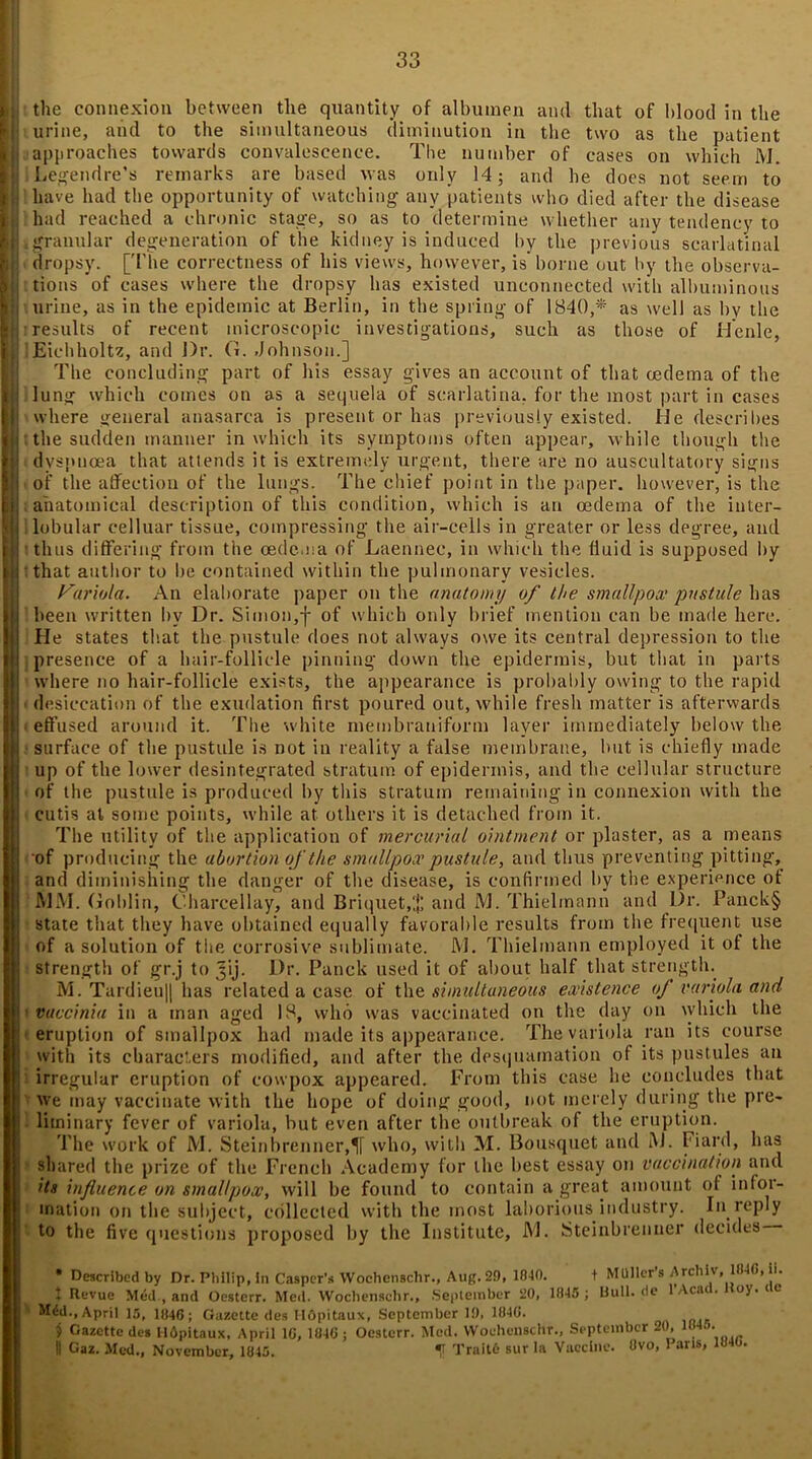 ii | the connexion between the quantity of albumen and that of blood in the jj| urine, and to the simultaneous diminution in the two as the patient I approaches towards convalescence. The number of cases on which M. Legendre’s remarks are based was only 14; and he does not seem to have had the opportunity of watching- any patients who died after the disease HI had reached a chronic stage, so as to determine whether any tendency to !L granular degeneration of the kidney is induced by the previous scarlatinal dropsy. [The correctness of his views, however, is borne out by the observa- tions of cases where the dropsy has existed unconnected with albuminous urine, as in the epidemic at Berlin, in the spring of 1840,* as well as by the || results of recent microscopic investigations, such as those of Henle, |: lEichholtz, and Dr. G. Johnson.] The concluding part of his essay gives an account of that oedema of the 11 lung which comes on as a sequela of scarlatina, for the most part in cases I v where general anasarca is present or has previously existed. He describes | the sudden manner in which its symptoms often appear, while though the f| dyspnoea that attends it is extremely urgent, there are no auscultatory signs I of the affection of the lungs. The chief point in the paper, however, is the i anatomical description of this condition, which is an oedema of the iuter- 1’ lobular celluar tissue, compressing the air-cells in greater or less degree, and ; ■ thus differing from the oedema of Laennee, in which the fluid is supposed by that author to be contained within the pulmonary vesicles. Variola. An elaborate paper on the anatomy of the smallpox pustule has been written by Dr. Simon,]- of which only brief mention can be made here. He states that the pustule does not always owe its central depression to the presence of a hair-follicle pinning down the epidermis, but that in parts where no hair-follicle exists, the appearance is probably owing to the rapid desiccation of the exudation first poured out, while fresh matter is afterwards - effused around it. The white membraniform layer immediately below the surface of the pustule is not in reality a false membrane, but is chiefly made up of the lower desintegrated stratum of epidermis, and the cellular structure of the pustule is produced by this stratum remaining in connexion with the cutis at some points, while at others it is detached from it. The utility of the application of mercurial ointment or plaster, as a means of producing the abortion of the smallpox pustule, and thus preventing pitting, and diminishing the danger of the disease, is confirmed by the experience of MM. Goblin, Charcellay, and Briquet,]; and M. Thielinann and Dr. Panck§ state that they have obtained equally favorable results from the frequent use of a solution of the corrosive sublimate. M. Thielinann employed it of the strength of gr.j to 3’ij. Dr. Punch used it of about half that strength. M. Tardieu|| has related a case of the simultaneous existence of variola and vaccinia in a man aged 18, who was vaccinated on the day on which the eruption of smallpox had made its appearance. The variola ran its course with its characters modified, and after the desquamation of its pustules an irregular eruption of cowpox appeared. From this case he concludes that 1 we may vaccinate with the hope of doing good, not merely during the pre- : liininary fever of variola, but even after the outbreak of the eruption. The work of M. Steinbrenner,IT who, with M. Bousquet and M. Hard, has ' shared the prize of the French Academy for the best essay on vaccination and its influence on smallpox, will be found to contain a great amount of infor- mation on the subject, collected with the most laborious industry. In reply to the five questions proposed by the Institute, JM. Steinbrenner decides * Described by Dr. Philip, in Casper’* WochenBchr., Aug. 29, 1840. + MUHer’s Arcbiv, 1840, ii. t Revue Med., and Oesterr. Med. VVochensebr., September 20, 1845 ; Uull.de 1 Acai. oj.ie ' M^d., April 15, 1840; Gazette des Hdpitaux, September 10, 1840. $ Gazette des Hdpitaux, April 10, 1840 ; Oesterr. Med. Woehenschr., September 20, _ II Gaz. Med., November, 1845. f Traitc- sur la Vaccine. Ovo, Paris, 1840.