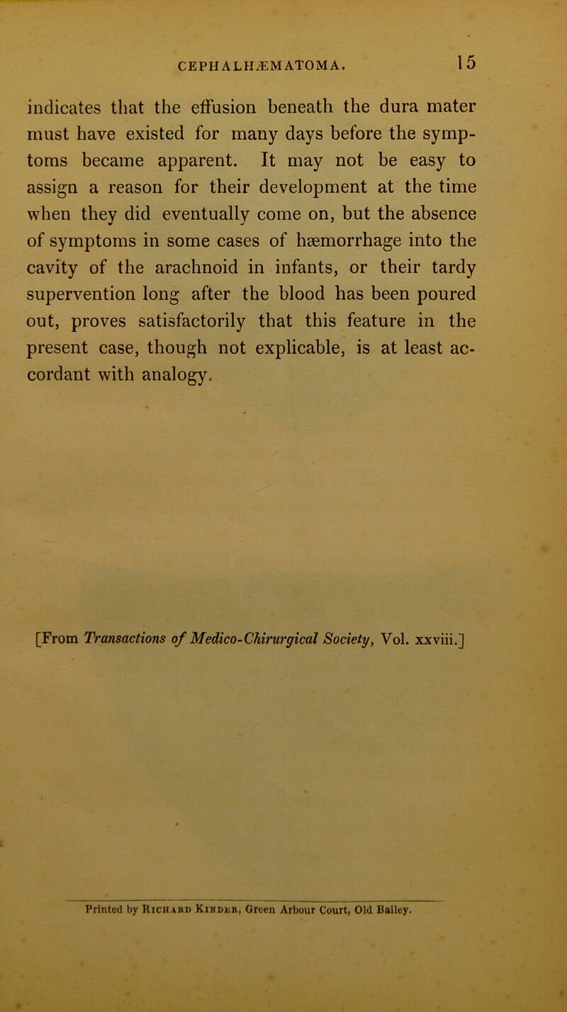 indicates that the effusion beneath the dura mater must have existed for many days before the symp- toms became apparent. It may not be easy to assign a reason for their development at the time when they did eventually come on, but the absence •f of symptoms in some cases of haemorrhage into the cavity of the arachnoid in infants, or their tardy supervention long after the blood has been poured out, proves satisfactorily that this feature in the present case, though not explicable, is at least ac- cordant with analogy. [From Transactions of Medico-Chirurgical Society, Vol. xxviii.] Printed by Richard Kinddii, Green Arbour Court, Old Bailey.