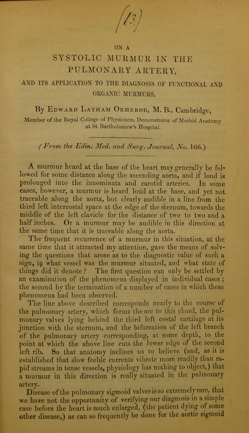 SYSTOLIC MURMUR IN THE PULMONARY ARTERY, and its application to the diagnosis oe functional and ORGANIC MURMURS. By Edward Latham Ormerod, M. B., Cambridge, Member of the Royal College of Physicians, Demonstrator of Morbid Anatomy at St Bartholomew’s Hospital. (From the Edin. Med. and Surg. Journal, No. 166.) A murmur heard at the base of the heart may generally be fol- lowed for some distance along the ascending aorta, and if loud is prolonged into the innoininata and carotid arteries. In some cases, however, a murmur is heard loud at the base, and yet not traceable along the aorta, but clearly audible in a line from the third left intercostal space at the edge of the sternum, towards the middle of the left clavicle for the distance of two to two and a half inches. Or a murmur may be audible in this direction at the same time that it is traceable alone: the aorta. The frequent recurrence of a murmur in this situation, at the same time that it attracted my attention, gave the means of solv- ing the questions that arose as to the diagnostic value of such a sign, iij what vessel was the murmur situated, and what state of things did it denote ? The first question can only be settled by an examination of the phenomena displayed in individual cases ; the second by the termination of a number of cases in which these phenomena had been observed. The line above described corresponds nearly to the course of the pulmonary artery, which forms the arc to this chord, the pul- monary valves lying behind the third left costal cartilage at its junction with the sternum, and the bifurcation of the left branch of the pulmonary artery corresponding, at some depth, to the point at which the above line cuts the lower edge of the second left rib. So that anatomy inclines us to believe (and, as it is established that slow feeble currents vibrate more readily than ra- pid streams in tense vessels, physiology has nothing to object,) that a murmur in this direction is really situated in the pulmonary artery. Disease of the pulmonary sigmoid valves isso extremely rare, that we have not the opportunity of verifying our diagnosis in a simple case before the heart is much enlarged, (the patient dying of some other disease,) as can so frequently be done for the aortic sigmoid