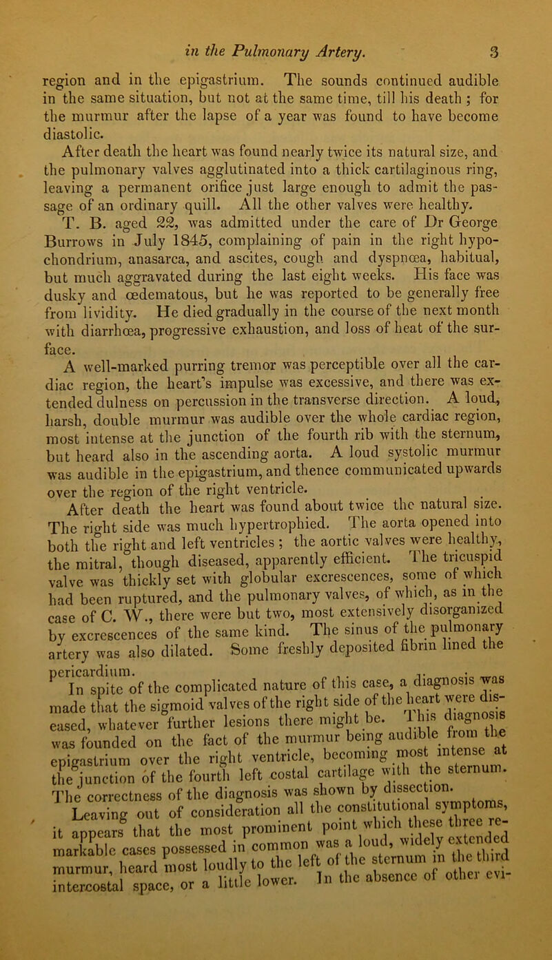 region and in the epigastrium. The sounds continued audible in the same situation, but not at the same time, till his death ; for the murmur after the lapse of a year was found to have become diastolic. After death the heart was found nearly twice its natural size, and the pulmonary valves agglutinated into a thick cartilaginous ring, leaving a permanent orifice just large enough to admit the pas- sage of an ordinary quill. All the other valves were healthy. T. B. aged 22, was admitted under the care of Dr George Burrows in July 1845, complaining of pain in the right hypo- chondrium, anasarca, and ascites, cough and dyspnoea, habitual, but much aggravated during the last eight weeks. His face was dusky and oedematous, but lie was reported to be generally free from lividity. He died gradually in the course of the next month with diarrhoea, progressive exhaustion, and loss of heat of the sur- face. A well-marked purring tremor was perceptible over all the car- diac region, the heart’s impulse was excessive, and there was ex- tended dulness on percussion in the transverse direction. A loud, harsh, double murmur was audible over the whole cardiac region, most intense at the junction of the fourth rib with the sternum, but heard also in the ascending aorta. A loud systolic murmur was audible in the epigastrium, and thence communicated upwards over the region of the right ventricle. After death the heart was found about twice the natural size. The rhdit side was much hypertrophied. The aorta opened into both the right and left ventricles ; the aortic valves were healthy, the mitral,°though diseased, apparently efficient. The tricuspid valve was thickly set wilh globular excrescences, some ot which had been ruptured, and the pulmonary valves, of which, as in the case of C. W., there were but two, most extensively disorganized by excrescences of the same kind. The sinus of the pulmonary artery was also dilated. Some freshly deposited fibrin lined the PeiIn spite of the complicated nature of this case, a diagnosis was made that the sigmoid valves of the right side of the heart were dis- eased, whatever further lesions there might be. his diagno^s was founded on the fact of the murmur being audlble f o™ t , epigastrium over the right ventricle, becoming most * the junction 6f the fourth left costal cartilage with the sternum. The correctness of the diagnosis was shown by dissection. Leaving out of consideration all the constitutional symptoms,