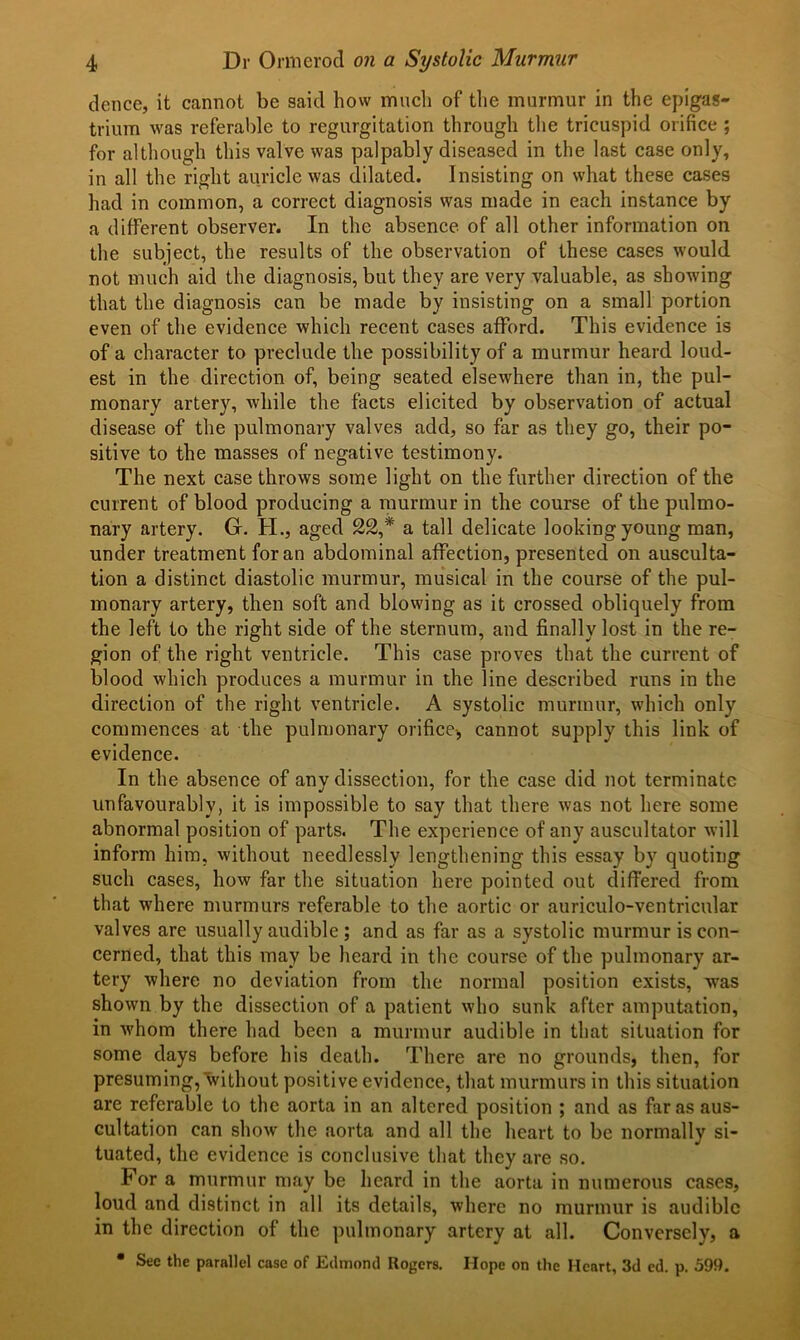 dence, it cannot be said how much of the murmur in the epigas- trium was referable to regurgitation through the tricuspid orifice ; for although this valve was palpably diseased in the last case only, in all the right auricle was dilated. Insisting on what these cases had in common, a correct diagnosis was made in each instance by a different observer. In the absence of all other information on the subject, the results of the observation of these cases would not much aid the diagnosis, but they are very valuable, as showing that the diagnosis can be made by insisting on a small portion even of the evidence which recent cases afford. This evidence is of a character to preclude the possibility of a murmur heard loud- est in the direction of, being seated elsewhere than in, the pul- monary artery, while the facts elicited by observation of actual disease of the pulmonary valves add, so far as they go, their po- sitive to the masses of negative testimony. The next case throws some light on the further direction of the current of blood producing a murmur in the course of the pulmo- nary artery. G. H., aged 22,* a tall delicate looking young man, under treatment for an abdominal affection, presented on ausculta- tion a distinct diastolic murmur, musical in the course of the pul- monary artery, then soft and blowing as it crossed obliquely from the left to the right side of the sternum, and finally lost in the re- gion of the right ventricle. This case proves that the current of blood which produces a murmur in the line described runs in the direction of the right ventricle. A systolic murmur, which only commences at the pulmonary orifice-, cannot supply this link of evidence. In the absence of any dissection, for the case did not terminate unfavourably, it is impossible to say that there was not here some abnormal position of parts. The experience of any auscultator will inform him, without needlessly lengthening this essay by quoting such cases, how far the situation here pointed out differed from that where murmurs referable to the aortic or auriculo-ventricular valves are usually audible ; and as far as a systolic murmur is con- cerned, that this may be heard in the course of the pulmonary ar- tery where no deviation from the normal position exists, was shown by the dissection of a patient who sunk after amputation, in whom there had been a murmur audible in that situation for some days before his death. There are no grounds, then, for presuming, without positive evidence, that murmurs in this situation are referable to the aorta in an altered position ; and as far as aus- cultation can show the aorta and all the heart to be normally si- tuated, the evidence is conclusive that they are so. For a murmur may be heard in the aorta in numerous cases, loud and distinct in all its details, where no murmur is audible in the direction of the pulmonary artery at all. Conversely, a • See the parallel case of Edmond Rogers. Hope on the Heart, 3d ed. p. 599.