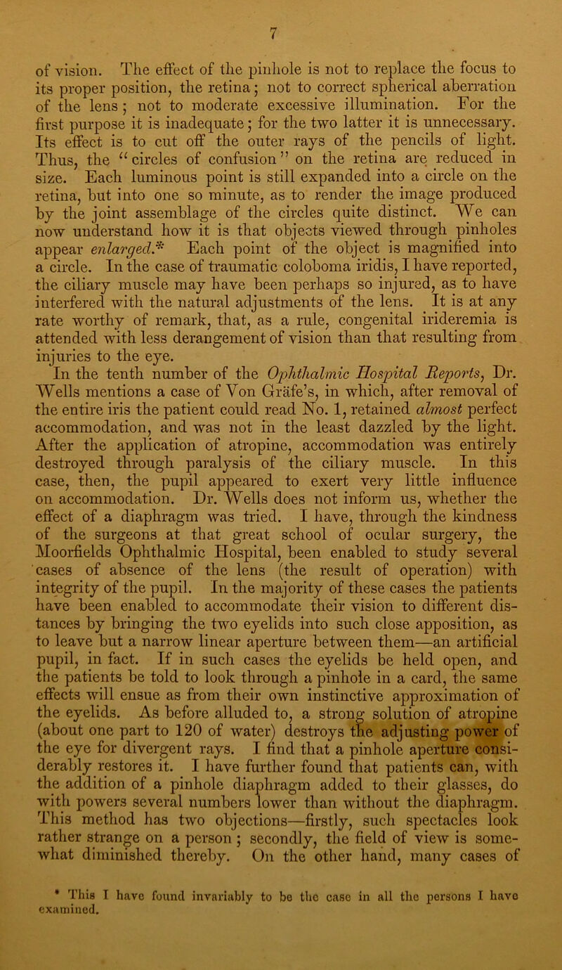 of vision. The effect of the pinliole is not to replace the focus to its proper position, the retina; not to correct spherical aberration of the lens; not to moderate excessive illumination. For the first purpose it is inadequate; for the two latter it is unnecessary. Its effect is to cut off the outer rays of the pencils of light. Thus, the “circles of confusion” on the retina are reduced in size. Each luminous point is still expanded into a circle on the retina, but into one so minute, as to render the image produced by the joint assemblage of the circles quite distinct. We can now understand how it is that objects viewed through pinholes appear enlarged.^ Each point of the object is magnified into a circle. In the case of traumatic coloboma iridis, I have reported, the ciliary muscle may have been perhaps so injured, as to have interfered with the natiu'al adjustments of the lens. It is at any rate worthy of remark, that, as a rule, congenital irideremia is attended with less derangement of vision than that resulting from injuries to the eye. In the tenth number of the Oplitlialmic Hospital Reports^ Dr. Wells mentions a case of Von Grafe’s, in which, after removal of the entire iris the patient could read No. 1, retained almost perfect accommodation, and was not in the least dazzled by the light. After the application of atropine, accommodation was entirely destroyed through paralysis of the ciliary muscle. In this case, then, the pupil appeared to exert very little influence on accommodation. Dr. Wells does not inform us, whether the effect of a diaphragm was tried. I have, through the kindness of the surgeons at that great school of ocular surgery, the Moorfields Ophthalmic Hospital, been enabled to study several cases of absence of the lens (the result of operation) with integrity of the pupil. In the majority of these cases the patients have been enabled to accommodate their vision to different dis- tances by bringing the two eyelids into such close apposition, as to leave but a narrow linear aperture between them—an artificial pupil, in fact. If in such cases the eyelids be held open, and the patients be told to look through a pinhole in a card, the same effects will ensue as from their own instinctive approximation of the eyelids. As before alluded to, a strong solution of atropine (about one part to 120 of water) destroys the adjusting power of the eye for divergent rays. I find that a pinhole aperture consi- derably restores it. I have further found that patients can, with the addition of a pinhole diaphragm added to their glasses, do with powers several numbers lower than without the diaphragm. This method has two objections—firstly, such spectacles look rather strange on a person; secondly, the field of view is some- what diminished thereby. On the other hand, many cases of • This I have found invariably to be the case in all the persons I have examined.