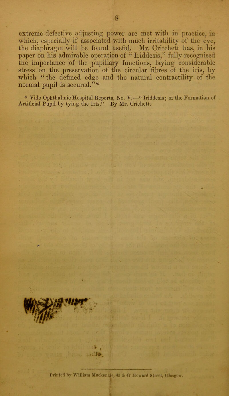 extreme defective adjusting power are met with in practice, in which, especially if associated with much irritability of the eye, the diaphragm will be found useful. Mr. Critchett has, in his paper on his admirable operation of ‘‘ Iriddesis,” fully recognised the importance of the pupillary funetions, laying considerable stress on the preservation of the circular fibres of the iris, by which “ the defined edge and the natui’al contractility of the normal pupil is secured.”* * Vide Ophthalmic Hospital Reports, No. V.—“ Iriddesis; or the Formation of Artificial Pupil by tying the Iris.” By Mr. Crichett. rrinted bj' Willinm Mnckcnzle, 4.5 it 47 Howard Stroet, Glasgow,