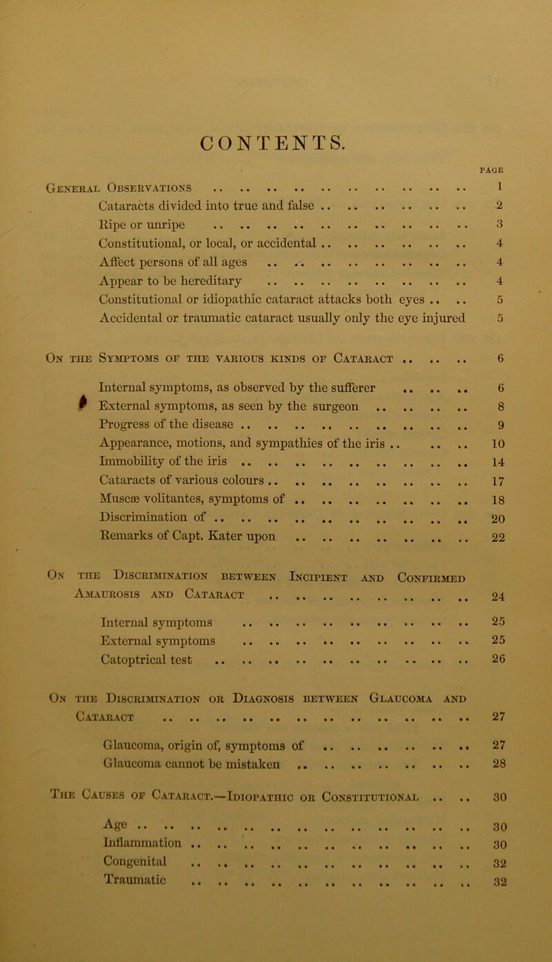 CONTENTS. General Observations Cataracts divided into true and false Ripe or unripe Constitutional, or local, or accidental Affect persons of all ages .. /•; Appear to be hereditary Constitutional or idiopathic cataract attacks both eyes .. Accidental or traumatic cataract usually only the eye injured PAGE 1 2 3 4 4 4 5 On the Symptoms op the various kinds op Cataract .. .. .. 6 Internal symptoms, as observed by the sufferer 6 w External symptoms, as seen by the surgeon 8 Progress of the disease 9 Appearance, motions, and sympathies of the iris .. .. .. 10 Immobility of the iris 14 Cataracts of various colours 17 Muscae volitantes, symptoms of .. 18 Discrimination of 20 Remarks of Capt. Kater upon 22 On the Discrimination between Incipient and Confirmed Amaurosis and Cataract 24 Internal symptoms 25 External symptoms 25 Catoptrical test 26 On the Discrimination or Diagnosis between Glaucoma and Cataract 27 Glaucoma, origin of, symptoms of 27 Glaucoma cannot be mistaken 28 The Causes op Cataract.—Idiopathic or Constitutional .. .. 30 Age 30 Inflammation .. .. 30 Congenital 32 Traumatic 32