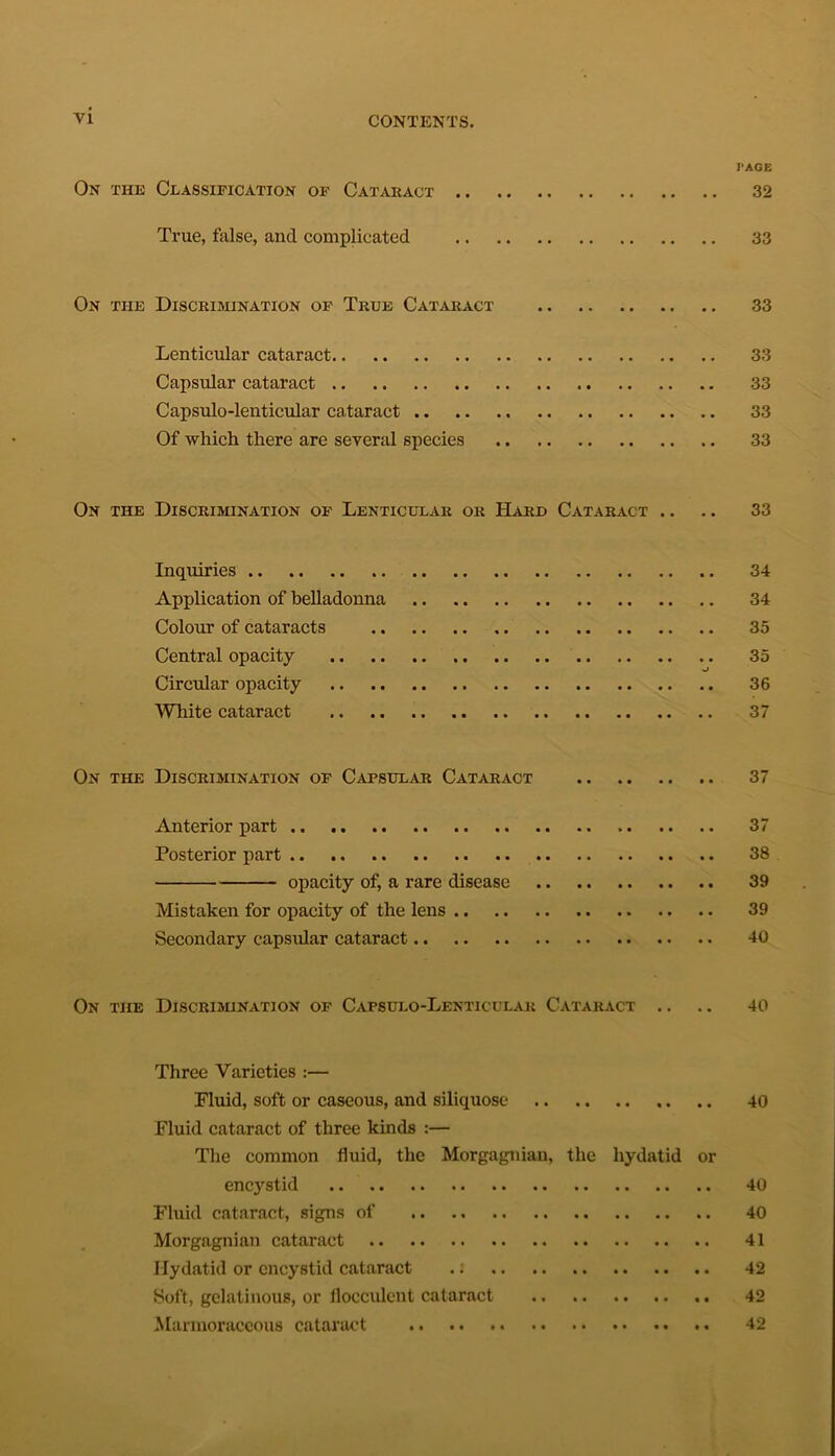 PAGE On the Classification of Cataract 32 True, false, and complicated 33 On the Discrimination of True Cataract 33 Lenticular cataract 33 Capsular cataract 33 Capsulo-lenticular cataract 33 Of which there are several species 33 On the Discrimination of Lenticular or Hard Cataract .. .. 33 Inquiries 34 Application of belladonna 34 Colour of cataracts 35 Central opacity 35 Circular opacity 36 White cataract 37 On the Discrimination of Capsular Cataract 37 Anterior part 37 Posterior part 38 opacity of, a rare disease 39 Mistaken for opacity of the lens 39 Secondary capsular cataract 40 On the Discrimination of Capsulo-Lenticular Cataract .. .. 40 Three Varieties :— Fluid, soft or caseous, and siliquose 40 Fluid cataract of three kinds :— The common fluid, the Morgagnian, the hydatid or encystid 40 Fluid cataract, signs of 40 Morgagnian cataract 41 Hydatid or encystid cataract .: 42 Soft, gelatinous, or flocculent cataract 42 Marmoraceous cataract 42