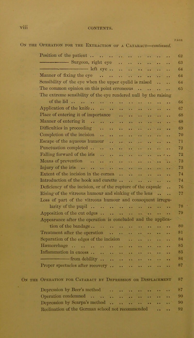 I'AGE On the Operation for the Extraction of a Cataract—continued. Position of the patient 62 Surgeon, right eye 63 left eye 64 Manner of fixing the eye .. .. 64 Sensibility of the eye when the upper eyelid is raised .. .. 64 The common opinion on this point erroneous 65 The extreme sensibility of the eye rendered null by the raising of the lid 66 Application of the knife 67 Place of entering it of importance 68 Manner of entering it 68 Difficulties in proceeding 69 Completion of the incision 70 Escape of the aqueous humour 71 Punctuation completed 72 Falling forward of the iris 72 Means of prevention .. -73 Injury of the iris 73 Extent of the incision hi the cornea 74 Introduction of the hook and curette 74 Deficiency of the incision, or of the rupture of the capsule .. 76 Rising of the vitreous humour and sinking of the lens .. .. 77 Loss of part of the vitreous humour and consequent irregu- larity of the pupil 78 Apposition of the cut edges 79 Appearance after the operation is concluded and the applica- tion of the bandage 80 Treatment after the operation 81 Separation of the edges of the incision 84 Haemorrhage 85 Inflammation in excess 85 from debility 86 Proper spectacles after recovery 87 On tiie Operation for Cataract by Depression or Displacement 87 Depression by Beer’s method 87 Operation condemned 90 Depression by Scarpa’s method .. .. 90 Reelination of the German school not recommended .. .. 92