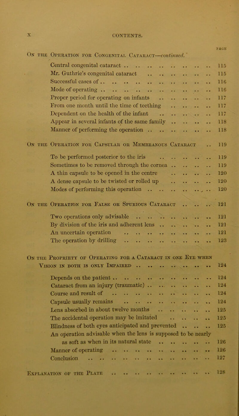 PAGE On the Operation for Congenitai. Cataract—continued. Central congenital cataract 115 Mr. Guthrie’s congenital cataract 115 Successful cases of 116 Mode of operating 116 Proper period for operating on infants 117 From one month until the time of teething 117 Dependent on the health of the infant 117 Appear in several infants of the same family 118 Manner of performing the operation 118 On the Operation for Capsular or Membranous Cataract .. 119 To be performed posterior to the iris 119 Sometimes to be removed through the cornea 119 A thin capsule to be opened in the centre 120 A dense capsule to be twisted or rolled up 120 Modes of performing this operation .. 120 On the Operation for False or Spurious Cataract 121 Two operations only advisable 121 By division of the iris and adherent lens 121 An uncertain operation 121 The operation by drilling 123 On the Propriety of Operating for a Cataract in one Eye when Vision in both is only Impaired 124 Depends on the patient 124 Cataract from an injury (traumatic) 124 Course and result of 124 Capsule usually remains 124 Lens absorbed in about twelve months 125 The accidental operation may be imitated 125 Blindness of both eyes anticipated and prevented 125 An operation advisable when the lens is supposed to be nearly as soft as when in its natural state 126 Manner of operating 126 Conclusion 127 Explanation of the Plate 128