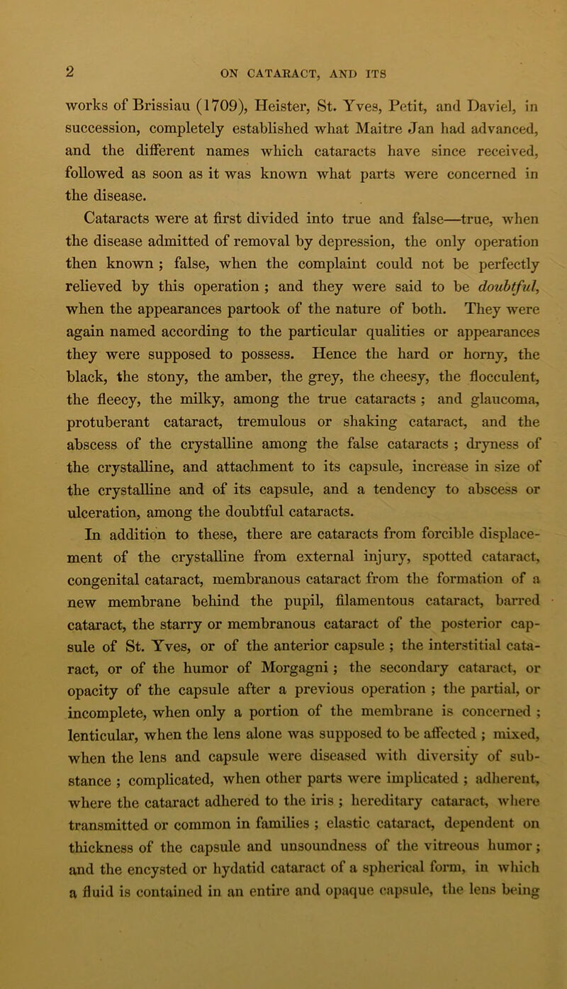 works of Brissiau (1709), Heister, St. Yves, Petit, and Daviel, in succession, completely established what Maitre Jan had advanced, and the different names which cataracts have since received, followed as soon as it was known what parts were concerned in the disease. Cataracts were at first divided into true and false—true, when the disease admitted of removal by depression, the only operation then known ; false, when the complaint could not be perfectly relieved by this operation ; and they were said to be doubtful, when the appearances partook of the nature of both. They were again named according to the particular qualities or appearances they were supposed to possess. Hence the hard or horny, the black, the stony, the amber, the grey, the cheesy, the flocculent, the fleecy, the milky, among the true cataracts ; and glaucoma, protuberant cataract, tremulous or shaking cataract, and the abscess of the crystalline among the false cataracts ; dryness of the crystalline, and attachment to its capsule, increase in size of the crystalline and of its capsule, and a tendency to abscess or ulceration, among the doubtful cataracts. In addition to these, there are cataracts from forcible displace- ment of the crystalline from external injury, spotted cataract, congenital cataract, membranous cataract from the formation of a new membrane behind the pupil, filamentous cataract, barred cataract, the starry or membranous cataract of the posterior cap- sule of St. Yves, or of the anterior capsule ; the interstitial cata- ract, or of the humor of Morgagni; the secondary cataract, or opacity of the capsule after a previous operation ; the partial, or incomplete, when only a portion of the membrane is concerned ; lenticular, when the lens alone was supposed to be affected ; mixed, when the lens and capsule were diseased with diversity of sub- stance ; complicated, when other parts were implicated ; adherent, where the cataract adhered to the iris ; hereditary cataract, where- transmitted or common in families ; elastic cataract, dependent on thickness of the capsule and unsoundness of the vitreous humor; and the encysted or hydatid cataract of a spherical form, in which a fluid is contained in an entire and opaque capsule, the lens being