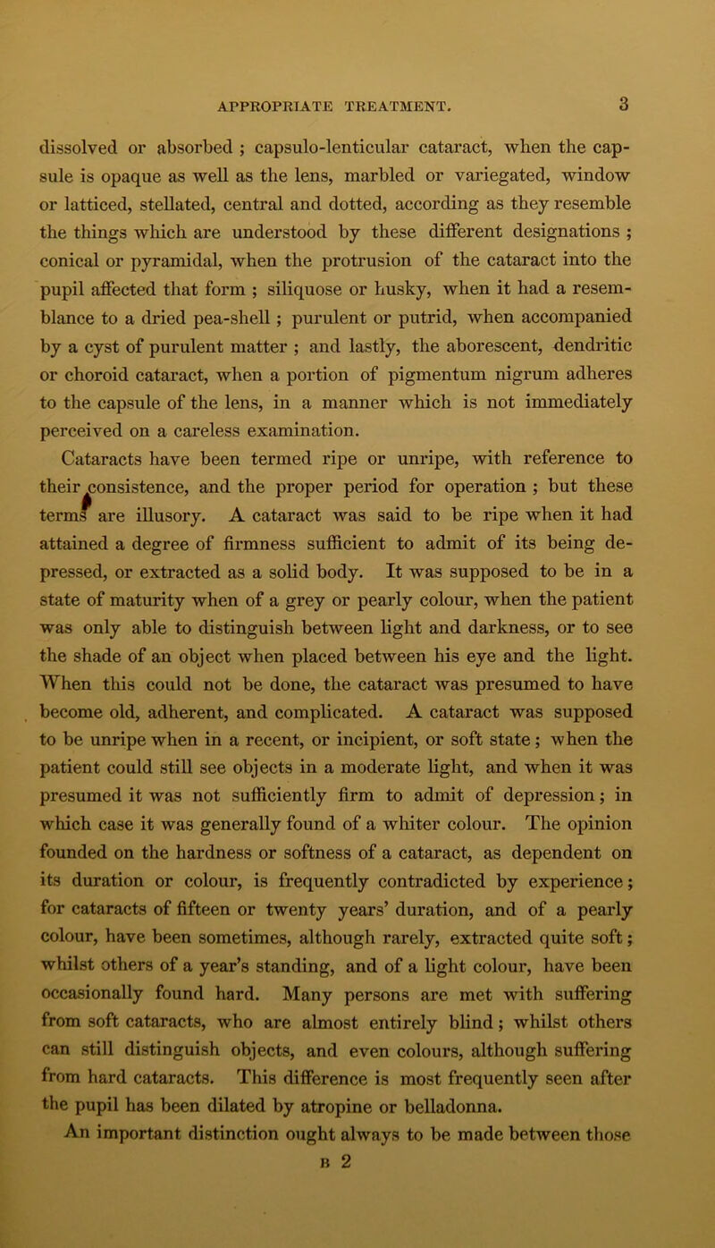 dissolved or absorbed ; capsulo-lenticular cataract, when the cap- sule is opaque as well as the lens, marbled or variegated, window or latticed, stellated, central and dotted, according as they resemble the things which are understood by these different designations ; conical or pyramidal, when the protrusion of the cataract into the pupil affected that form ; siliquose or husky, when it had a resem- blance to a dried pea-shell; purulent or putrid, when accompanied by a cyst of purulent matter ; and lastly, the aborescent, dendritic or choroid cataract, when a portion of pigmentum nigrum adheres to the capsule of the lens, in a manner which is not immediately perceived on a careless examination. Cataracts have been termed ripe or unripe, with reference to their consistence, and the proper period for operation ; but these terms are illusory. A cataract was said to be ripe when it had attained a degree of finnness sufficient to admit of its being de- pressed, or extracted as a solid body. It was supposed to be in a state of maturity when of a grey or pearly colour, when the patient was only able to distinguish between light and darkness, or to see the shade of an object when placed between his eye and the light. When this could not be done, the cataract was presumed to have become old, adherent, and complicated. A cataract was supposed to be unripe when in a recent, or incipient, or soft state; when the patient could still see objects in a moderate light, and when it was presumed it was not sufficiently firm to admit of depression; in which case it was generally found of a whiter colour. The opinion founded on the hardness or softness of a cataract, as dependent on its duration or colour, is frequently contradicted by experience; for cataracts of fifteen or twenty years’ duration, and of a pearly colour, have been sometimes, although rarely, extracted quite soft; whilst others of a year’s standing, and of a light colour, have been occasionally found hard. Many persons are met with suffering from soft cataracts, who are almost entirely blind; whilst others can still distinguish objects, and even colours, although suffering from hard cataracts. This difference is most frequently seen after the pupil has been dilated by atropine or belladonna. An important distinction ought always to be made between those b 2