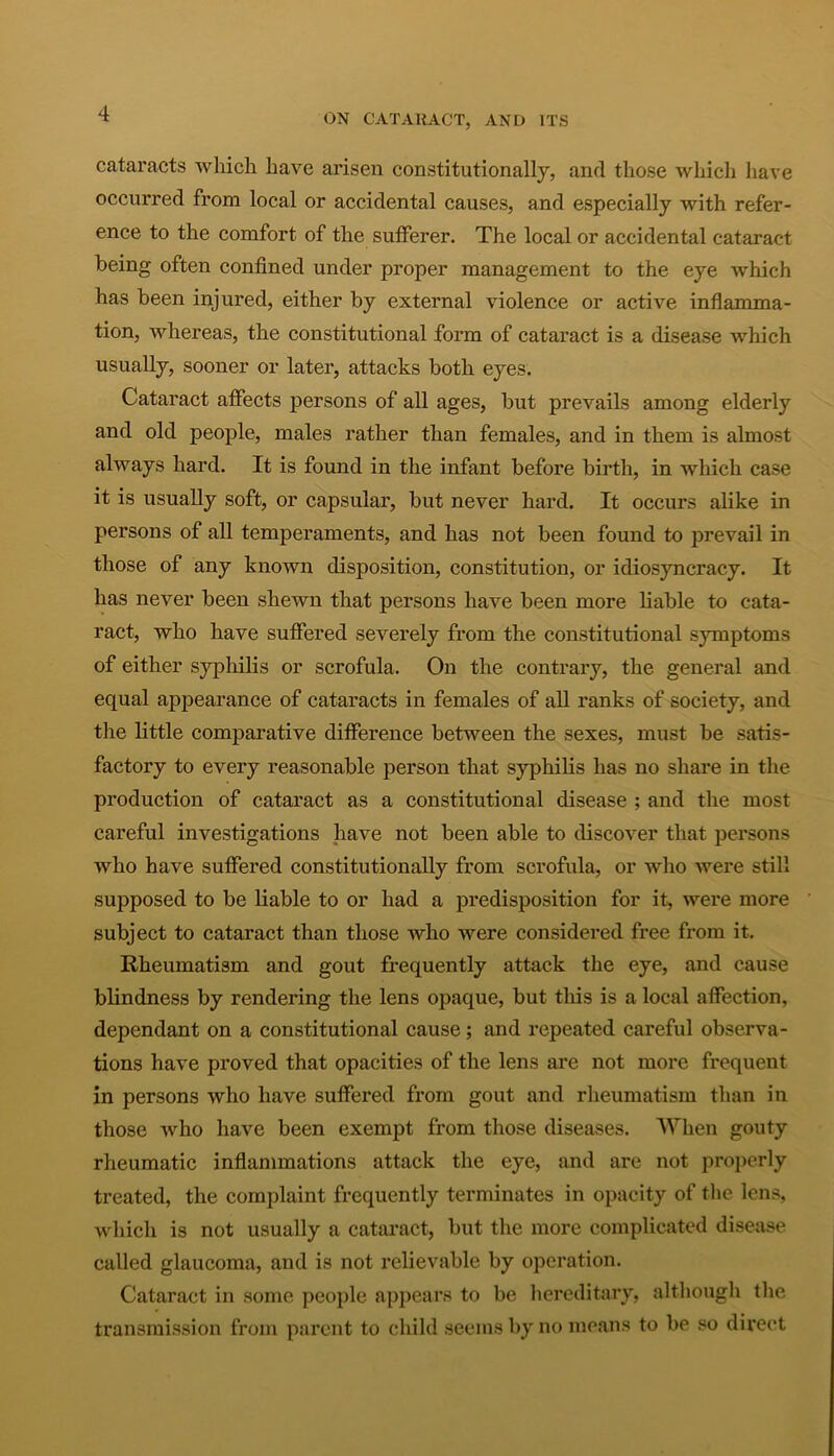 cataracts which have arisen constitutionally, and those which have occurred from local or accidental causes, and especially with refer- ence to the comfort of the sufferer. The local or accidental cataract being often confined under proper management to the eye which has been injured, either by external violence or active inflamma- tion, whereas, the constitutional form of cataract is a disease which usually, sooner or later, attacks both eyes. Cataract affects persons of all ages, but prevails among elderly and old people, males rather than females, and in them is almost always hard. It is found in the infant before birth, in which case it is usually soft, or capsular, but never hard. It occurs alike in persons of all temperaments, and has not been found to prevail in those of any known disposition, constitution, or idiosyncracy. It has never been shewn that persons have been more liable to cata- ract, who have suffered severely from the constitutional symptoms of either syphilis or scrofula. On the contrary, the general and equal appearance of cataracts in females of all ranks of society, and the little comparative difference between the sexes, must be satis- factory to every reasonable person that syphilis has no share in the production of cataract as a constitutional disease ; and the most careful investigations have not been able to discover that persons who have suffered constitutionally from, scrofula, or who were still supposed to be liable to or had a predisposition for it, were more subject to cataract than those who were considered free from it. Rheumatism and gout frequently attack the eye, and cause blindness by rendering the lens opaque, but this is a local affection, dependant on a constitutional cause; and repeated careful observa- tions have proved that opacities of the lens are not more frequent in persons who have suffered from gout and rheumatism than in those who have been exempt from those diseases. When gouty rheumatic inflammations attack the eye, and are not properly treated, the complaint frequently terminates in opacity of the lens, which is not usually a cataract, but the more complicated disease called glaucoma, and is not relievable by operation. Cataract in some people appears to be hereditary, although the transmission from parent to child seems by no means to be so direct