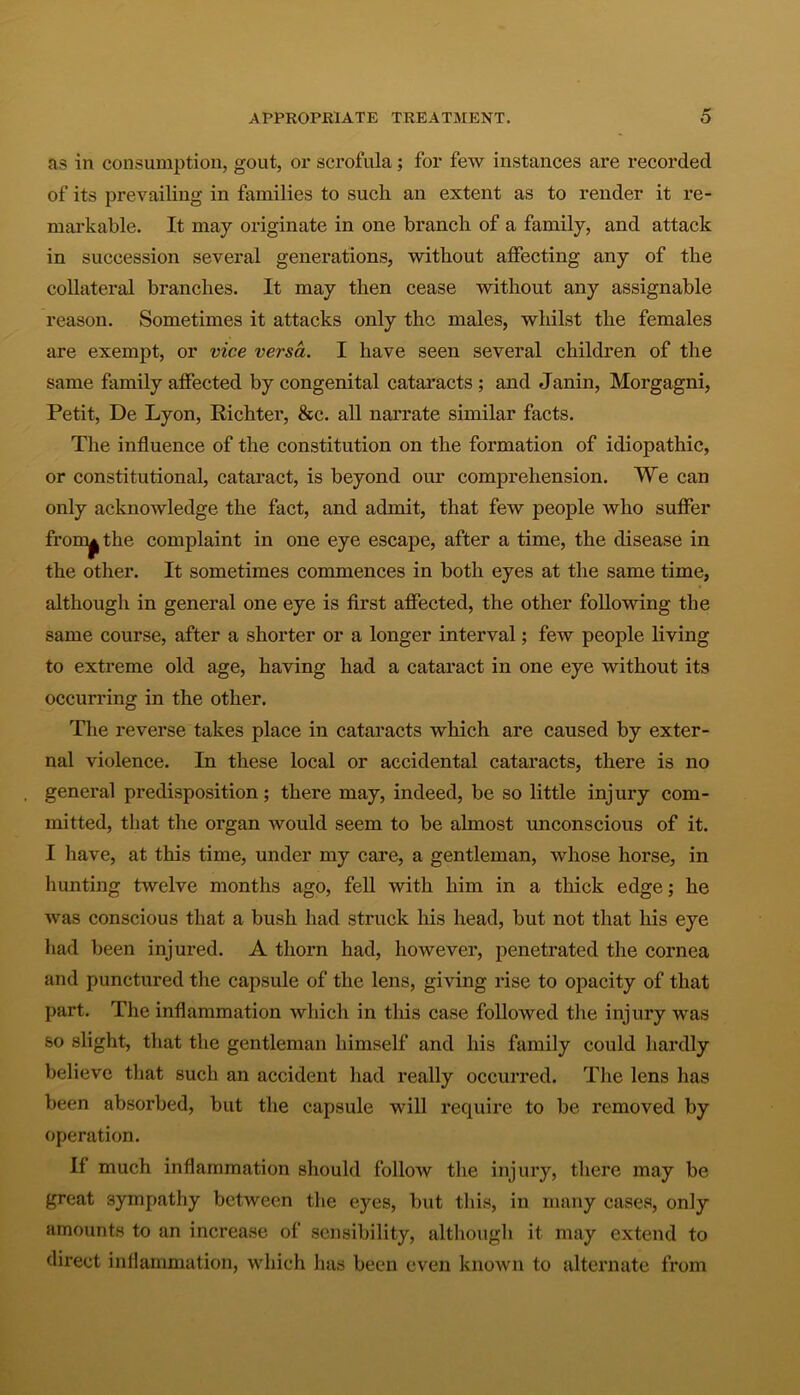 as in consumption, gout, or scrofula; for few instances are recorded of its prevailing in families to such an extent as to render it re- markable. It may originate in one branch of a family, and attack in succession several generations, without affecting any of the collateral branches. It may then cease without any assignable reason. Sometimes it attacks only the males, whilst the females are exempt, or vice versa. I have seen several children of the same family affected by congenital cataracts ; and Janin, Morgagni, Petit, De Lyon, Richter, &c. all narrate similar facts. The influence of the constitution on the formation of idiopathic, or constitutional, cataract, is beyond our comprehension. We can only acknowledge the fact, and admit, that few people who suffer from^the complaint in one eye escape, after a time, the disease in the other. It sometimes commences in both eyes at the same time, although in general one eye is first affected, the other following the same course, after a shorter or a longer interval; few people living to extreme old age, having had a cataract in one eye without its occurring in the other. The reverse takes place in cataracts which are caused by exter- nal violence. In these local or accidental cataracts, there is no general predisposition; there may, indeed, be so little injury com- mitted, that the organ would seem to be almost unconscious of it. I have, at this time, under my care, a gentleman, whose horse, in hunting twelve months ago, fell with him in a thick edge; he was conscious that a bush had struck his head, but not that his eye had been injured. A thorn had, however, penetrated the cornea and punctured the capsule of the lens, giving rise to opacity of that part. The inflammation which in this case followed the injury was so slight, that the gentleman himself and his family could hardly believe that such an accident had really occurred. The lens has been absorbed, but the capsule will require to be removed by operation. If much inflammation should follow the injury, there may be great sympathy between the eyes, but this, in many cases, only amounts to an increase of sensibility, although it may extend to direct inflammation, which has been even known to alternate from