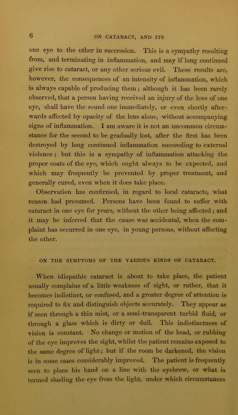 one eye to the other in succession. This is a sympathy resulting from, and terminating in inflammation, and may if long continued give rise to cataract, or any other serious evil. These results are, however, the consequences of an intensity of inflammation, which is always capable of producing them; although it has been rarely observed, that a person having received an injury of the lens of one eye, shall have the sound one immediately, or even shortly after- wards affected by opacity of the lens alone, without accompanying signs of inflammation. I am aware it is not an uncommon circum- stance for the second to be gradually lost, after the first has been destroyed by long continued inflammation succeeding to external violence ; but this is a sympathy of inflammation attacking the proper coats of the eye, which ought always to be expected, and which may frequently be prevented by proper treatment, and generally cured, even when it does take place. Observation has confirmed, in regard to local cataracts, what reason had presumed. Persons have been found to suffer -with cataract in one eye for years, without the other being affected; and it may be inferred that the cause was accidental, when the com- plaint has occurred in one eye, in young persons, without affecting the other. ON THE SYMPTOMS OF THE VARIOUS KINDS OF CATARACT. When idiopathic cataract is about to take place, the patient usually complains of a little weakness of sight, or rather, that it becomes indistinct, or confused, and a greater degree of attention is required to fix and distinguish objects accurately. They appear as if seen through a thin mist, or a semi-transparent turbid fluid, or through a glass which is dirty or dull. This indistinctness of vision is constant. No change or motion of the head, or rubbing of the eye improves the sight, whilst the patient remains exposed to the same degree of light; but if the room be darkened, the vision is in some cases considerably improved. The patient is frequently seen to place his hand on a line with the eyebrow, or what is termed shading the eye from the light, under which circumstances