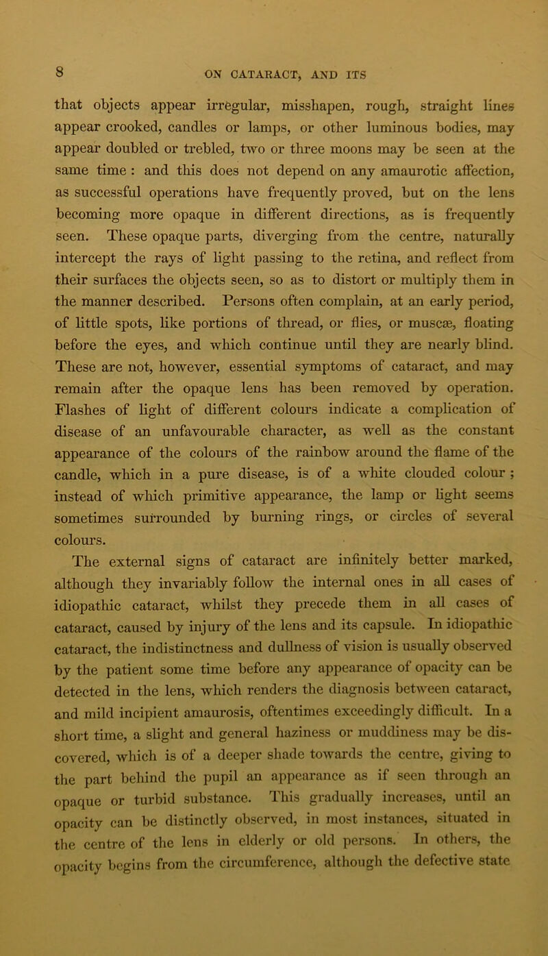 that objects appear irregular, misshapen, rough, straight lines appear crooked, candles or lamps, or other luminous bodies, may appear doubled or trebled, two or three moons may be seen at the same time : and this does not depend on any amaurotic affection, as successful operations have frequently proved, but on the lens becoming more opaque in different directions, as is frequently seen. These opaque parts, diverging from the centre, naturally intercept the rays of light passing to the retina, and reflect from their surfaces the objects seen, so as to distort or multiply them in the manner described. Persons often complain, at an early period, of little spots, like portions of thread, or flies, or muscse, floating before the eyes, and which continue until they are nearly blind. These are not, however, essential symptoms of cataract, and may remain after the opaque lens has been removed by operation. Flashes of light of different colours indicate a complication of disease of an unfavourable character, as well as the constant appearance of the colours of the rainbow around the flame of the candle, which in a pure disease, is of a white clouded colour ; instead of which primitive appearance, the lamp or light seems sometimes surrounded by burning rings, or circles of several colours. The external signs of cataract are infinitely better marked, although they invariably follow the internal ones in all cases of idiopathic cataract, whilst they precede them in all cases of cataract, caused by injury of the lens and its capsule. In idiopathic cataract, the indistinctness and dullness of vision is usually observed by the patient some time before any appearance of opacity can be detected in the lens, which renders the diagnosis between cataract, and mild incipient amaurosis, oftentimes exceedingly difficult. In a short time, a slight and general haziness or muddiness may be dis- covered, which is of a deeper shade towards the centre, giving to the part behind the pupil an appearance as if seen through an opaque or turbid substance. This gradually increases, until an opacity can be distinctly observed, in most instances, situated in the centre of the lens in elderly or old persons. In others, the opacity begins from the circumference, although the defective state