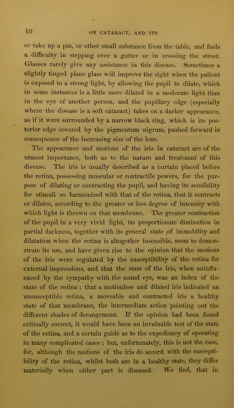 or take up a pin, or other small substance from the table, and finds a difficulty in stepping over a gutter or in crossing the street. Glasses rarely give any assistance in this disease. Sometimes a slightly tinged plane glass will improve the sight when the patient is exposed to a strong light, by allowing the pupil to dilate, which in some instances is a little more dilated in a moderate light than in the eye of another person, and the pupillary edge (especially where the disease is a soft cataract) takes on a darker appearance, as if it were surrounded by a narrow black ring, which is its pos- terior edge covered by the pigmentum nigrum, pushed forward in consequence of the increasing size of the lens. The appearance and motions of the iris in cataract are of the utmost importance, both as to the nature and treatment of this disease. The iris is usually described as a curtain placed before the retina, possessing muscular or contractile powers, for the pur- pose of dilating or contracting the pupil, and having its sensibility for stimuli so harmonized with that of the retina, that it contracts or dilates, according to the greater or less degree of intensity with which light is thrown on that membrane. The greater contraction of the pupil in a very vivid light, its proportionate diminution in partial darkness, together with its general state ,of immobility and dilatation when the retina is altogether insensible, seem to demon- strate its use, and have given rise to the opinion that the motions of the iris were regulated by the susceptibility of the retina for external impressions, and that the state of the iris, when uninflu- enced by the sympathy with the sound eye, was an index of the state of the retina ; that a motionless and dilated iris indicated an unsusceptible retina, a moveable and contracted iris a healthy state of that membrane, the intermediate action pointing out the different shades of derangement. If the opinion had been found critically correct, it would have been an invaluable test of the state of the retina, and a certain guide as to the expediency of operating in many complicated cases ; but, unfortunately, this is not the case, for, although the motions of the iris do accord with the suscepti- bility of the retina, whilst both are in a healthy state, they differ materially when either part is diseased. We find, that in