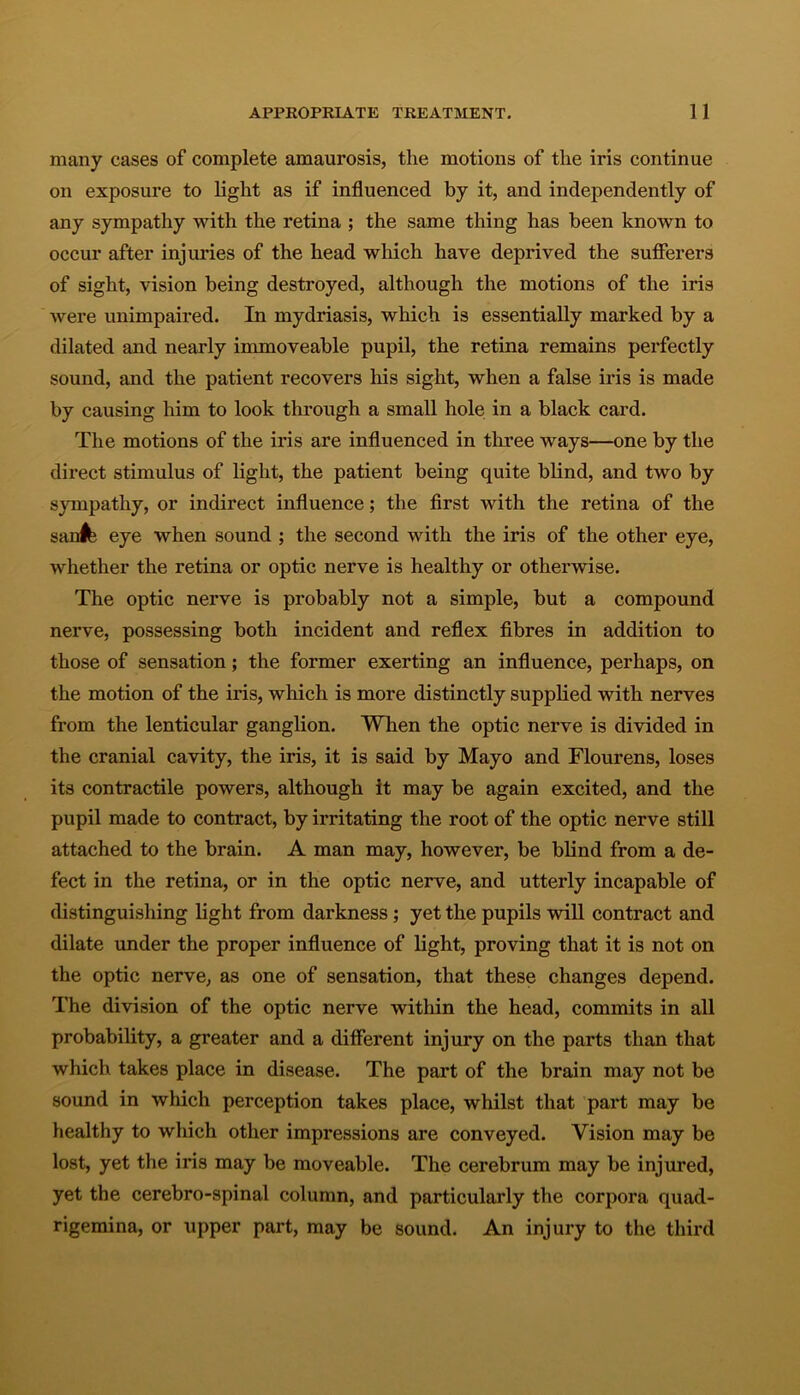 many cases of complete amaurosis, the motions of the iris continue on exposure to light as if influenced by it, and independently of any sympathy with the retina ; the same thing has been known to occur after injuries of the head which have deprived the sufferers of sight, vision being destroyed, although the motions of the iris were unimpaired. In mydriasis, which is essentially marked by a dilated and nearly immoveable pupil, the retina remains perfectly sound, and the patient recovers his sight, when a false iris is made by causing him to look through a small hole in a black card. The motions of the iris are influenced in three ways—one by the direct stimulus of light, the patient being quite blind, and two by sympathy, or indirect influence; the first with the retina of the san^ eye when sound ; the second with the iris of the other eye, whether the retina or optic nerve is healthy or otherwise. The optic nerve is probably not a simple, but a compound nerve, possessing both incident and reflex fibres in addition to those of sensation; the former exerting an influence, perhaps, on the motion of the iris, which is more distinctly supplied with nerves from the lenticular ganglion. When the optic nerve is divided in the cranial cavity, the iris, it is said by Mayo and Flourens, loses its contractile powers, although it may be again excited, and the pupil made to contract, by irritating the root of the optic nerve still attached to the brain. A man may, however, be blind from a de- fect in the retina, or in the optic nerve, and utterly incapable of distinguishing light from darkness; yet the pupils will contract and dilate under the proper influence of light, proving that it is not on the optic nerve, as one of sensation, that these changes depend. The division of the optic nerve within the head, commits in all probability, a greater and a different injury on the parts than that which takes place in disease. The part of the brain may not be sound in which perception takes place, whilst that part may be healthy to which other impressions are conveyed. Vision may be lost, yet the iris may be moveable. The cerebrum may be injured, yet the cerebro-spinal column, and particularly the corpora quad- rigemina, or upper part, may be sound. An injury to the third
