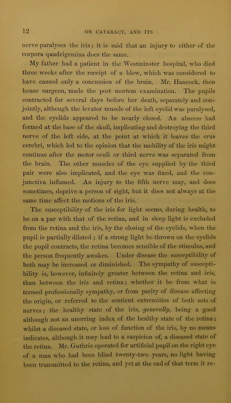 nerve paralyses the iris; it is said that an injury to either of the corpora quadrigemina does the same. My father had a patient in the Westminster hospital, who died three weeks after the receipt of a blow, which was considered to have caused only a concussion of the brain. Mr. Hancock, then house surgeon, made the post mortem examination. The pupils contracted for several days before her death, separately and con- jointly, although the levator muscle of the left eyelid was paralysed, and the eyelids appeared to be nearly closed. An abscess had formed at the base of the skull, implicating and destroying the third nerve of the left side, at the point at which it leaves the crus cerebri, which led to the opinion that the mobility of the iris might continue after the motor oculi or third nerve was separated from the brain. The other muscles of the eye supplied by the third pair were also implicated, and the eye was fixed, and the con- junctiva inflamed. An injury to the fifth nerve may, and does sometimes, deprive a person of sight, but it does not always at the same time affect the motions of the iris. The susceptibility of the iris for light seems, during health, to be on a par with that of the retina, and in sleep light is excluded from the retina and the iris, by the closing of the eyelids, when the pupil is partially dilated ; if a strong light be thrown on the eyelids the pupil contracts, the retina becomes sensible of the stimulus, and the person frequently awakes. Under disease the susceptibility of both may be increased or diminished. The sympathy of suscepti- bility is, however, infinitely greater between the retina and iris, than between the iris and retina; whether it be from what is termed professionally sympathy, or from parity of disease affecting the origin, or referred to the sentient extremities of both sets of nerves; the healthy state of the iris, generally, being a good although not an unerring index of the healthy state of the retina; whilst a diseased state, or loss of function of the iris, by no means indicates, although it may lead to a suspicion of, a diseased state of the retina. Mr. Guthrie operated for artificial pupil on the right eye of a man who had been blind twenty-two years, no light having been transmitted to the retina, and yet at the end of that term it re-