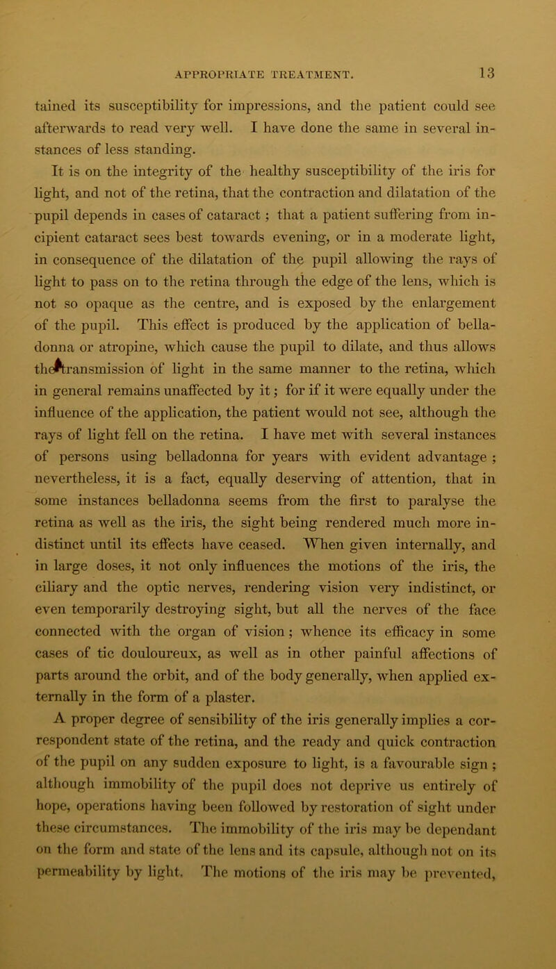 tained its susceptibility for impressions, and the patient could see afterwards to read very well. I have done the same in several in- stances of less standing. It is on the integrity of the healthy susceptibility of the iris for light, and not of the retina, that the contraction and dilatation of the pupil depends in cases of cataract; that a patient suffering from in- cipient cataract sees best towards evening, or in a moderate light, in consequence of the dilatation of the pupil allowing the rays of light to pass on to the retina through the edge of the lens, which is not so opaque as the centre, and is exposed by the enlargement of the pupil. This effect is produced by the application of bella- donna or atropine, which cause the pupil to dilate, and thus allows the^transmission of light in the same manner to the retina, which in general remains unaffected by it; for if it were equally under the influence of the application, the patient would not see, although the rays of light fell on the retina. I have met with several instances of persons using belladonna for years with evident advantage ; nevertheless, it is a fact, equally deserving of attention, that in some instances belladonna seems from the first to paralyse the retina as well as the iris, the sight being rendered much more in- distinct until its effects have ceased. When given internally, and in large doses, it not only influences the motions of the iris, the ciliary and the optic nerves, rendering vision very indistinct, or even temporarily destroying sight, but all the nerves of the face connected with the organ of vision; whence its efficacy in some cases of tic douloureux, as well as in other painful affections of parts around the orbit, and of the body generally, when applied ex- ternally in the form of a plaster. A proper degree of sensibility of the iris generally implies a cor- respondent state of the retina, and the ready and quick contraction of the pupil on any sudden exposure to light, is a favourable sign ; although immobility of the pupil does not deprive us entirely of hope, operations having been followed by restoration of sight under these circumstances. The immobility of the iris may be dependant on the form and state of the lens and its capsule, although not on its permeability by light. The motions of the iris may be prevented,