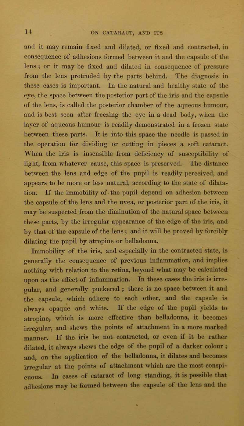 and it may remain fixed and dilated, or fixed and contracted, in consequence of adhesions formed between it and the capsule of the lens ; or it may be fixed and dilated in consequence of pressure from the lens protruded by the parts behind. The diagnosis in these cases is important. In the natural and healthy state of the eye, the space between the posterior part of the iris and the capsule of the lens, is called the posterior chamber of the aqueous humour, and is best seen after freezing the eye in a dead body, when the layer of aqueous humour is readily demonstrated in a frozen state between these parts. It is into this space the needle is passed in the operation for dividing or cutting in pieces a soft cataract. When the iris is insensible from deficiency of susceptibility of light, from whatever cause, this space is preserved. The distance between the lens and edge of the pupil is readily perceived, and appears to be more or less natural, according to the state of dilata- tion. If the immobility of • the pupil depend on adhesion between the capsule of the lens and the uvea, or posterior part of the iris, it may be suspected from the diminution of the natural space between these parts, by the irregular appearance of the edge of the iris, and by that of the capsule of the lens; and it will be proved by forcibly dilating the pupil by atropine or belladonna. Immobility of the iris, and especially in the contracted state, is generally the consequence of previous inflammation, and implies nothing with relation to the retina, beyond what may be calculated upon as the effect of inflammation. In these cases the iris is irre- gular, and generally puckered ; there is no space between it and the capsule, which adhere to each other, and the capsule is always opaque and white. If the edge of the pupil yields to atropine, which is more effective than belladonna, it becomes irregular, and shews the points of attachment in a more marked manner. If the iris be not contracted, or even if it be rather dilated, it always shews the edge of the pupil of a darker colour ; and, on the application of the belladonna, it dilates and becomes irregular at the points of attachment which are the most conspi- cuous. In cases of cataract of long standing, it is possible that adhesions may be formed between the capsule of the lens and the