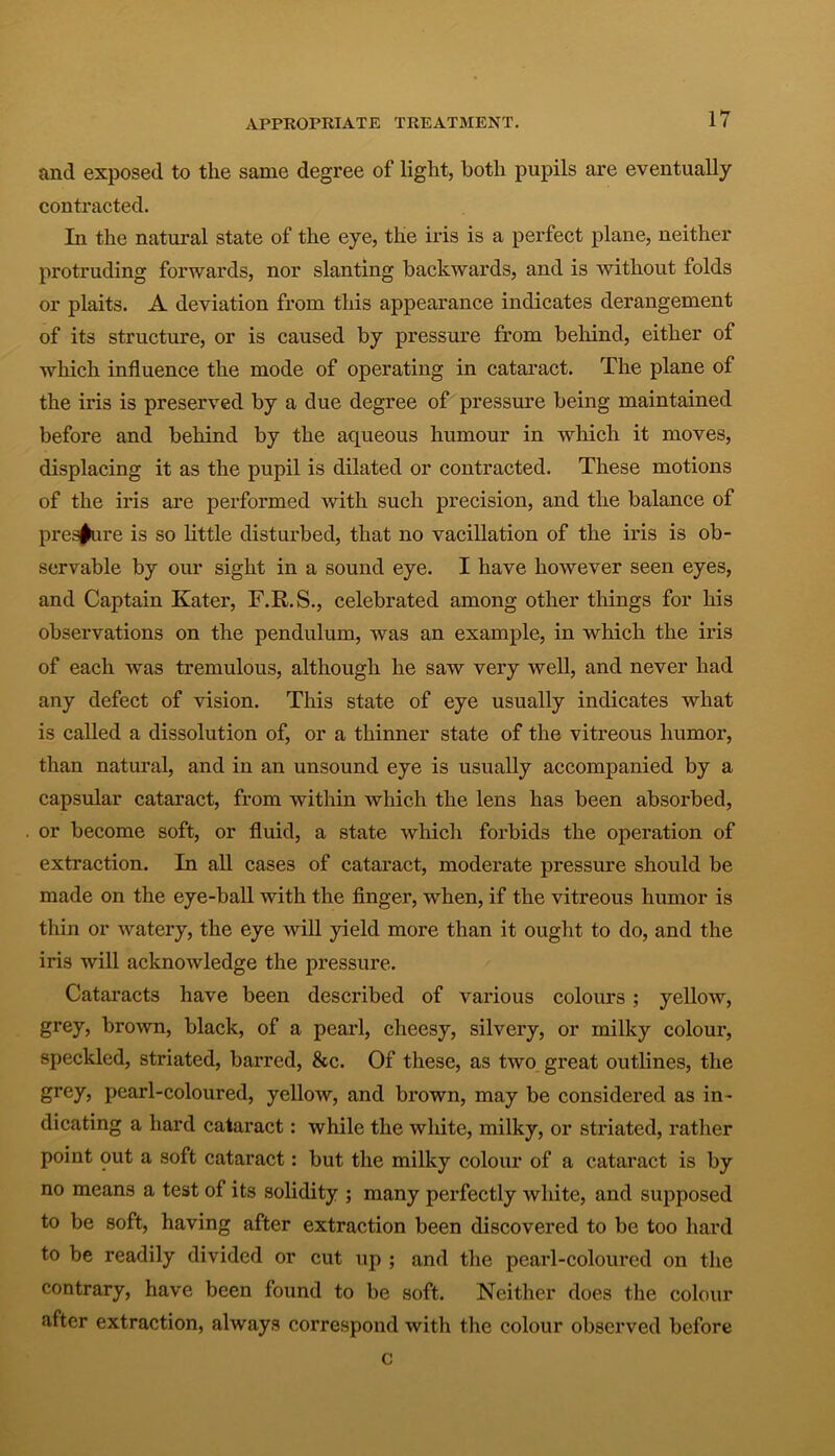 and exposed to the same degree of light, both pupils are eventually contracted. In the natural state of the eye, the iris is a perfect plane, neither protruding forwards, nor slanting backwards, and is without folds or plaits. A deviation from this appearance indicates derangement of its structure, or is caused by pressure from behind, either of which influence the mode of operating in cataract. The plane of the iris is preserved by a due degree of pressure being maintained before and behind by the aqueous humour in which it moves, displacing it as the pupil is dilated or contracted. These motions of the iris are performed with such precision, and the balance of pressure is so little disturbed, that no vacillation of the iris is ob- servable by our sight in a sound eye. I have however seen eyes, and Captain Kater, F.R.S., celebrated among other things for his observations on the pendulum, was an example, in which the iris of each was tremulous, although he saw very well, and never had any defect of vision. This state of eye usually indicates what is called a dissolution of, or a thinner state of the vitreous humor, than natural, and in an unsound eye is usually accompanied by a capsular cataract, from within which the lens has been absorbed, or become soft, or fluid, a state which forbids the operation of extraction. In all cases of cataract, moderate pressure should be made on the eye-ball with the finger, when, if the vitreous humor is thin or watery, the eye will yield more than it ought to do, and the iris will acknowledge the pressure. Cataracts have been described of various colours; yellow, grey, brown, black, of a pearl, cheesy, silvery, or milky colour, speckled, striated, barred, &c. Of these, as two great outlines, the grey, pearl-coloured, yellow, and brown, may be considered as in- dicating a hard cataract: while the white, milky, or striated, rather point out a soft cataract: but the milky colour of a cataract is by no means a test of its solidity ; many perfectly white, and supposed to be soft, having after extraction been discovered to be too hard to be readily divided or cut up ; and the pearl-coloured on the contrary, have been found to be soft. Neither does the colour after extraction, always correspond with the colour observed before c