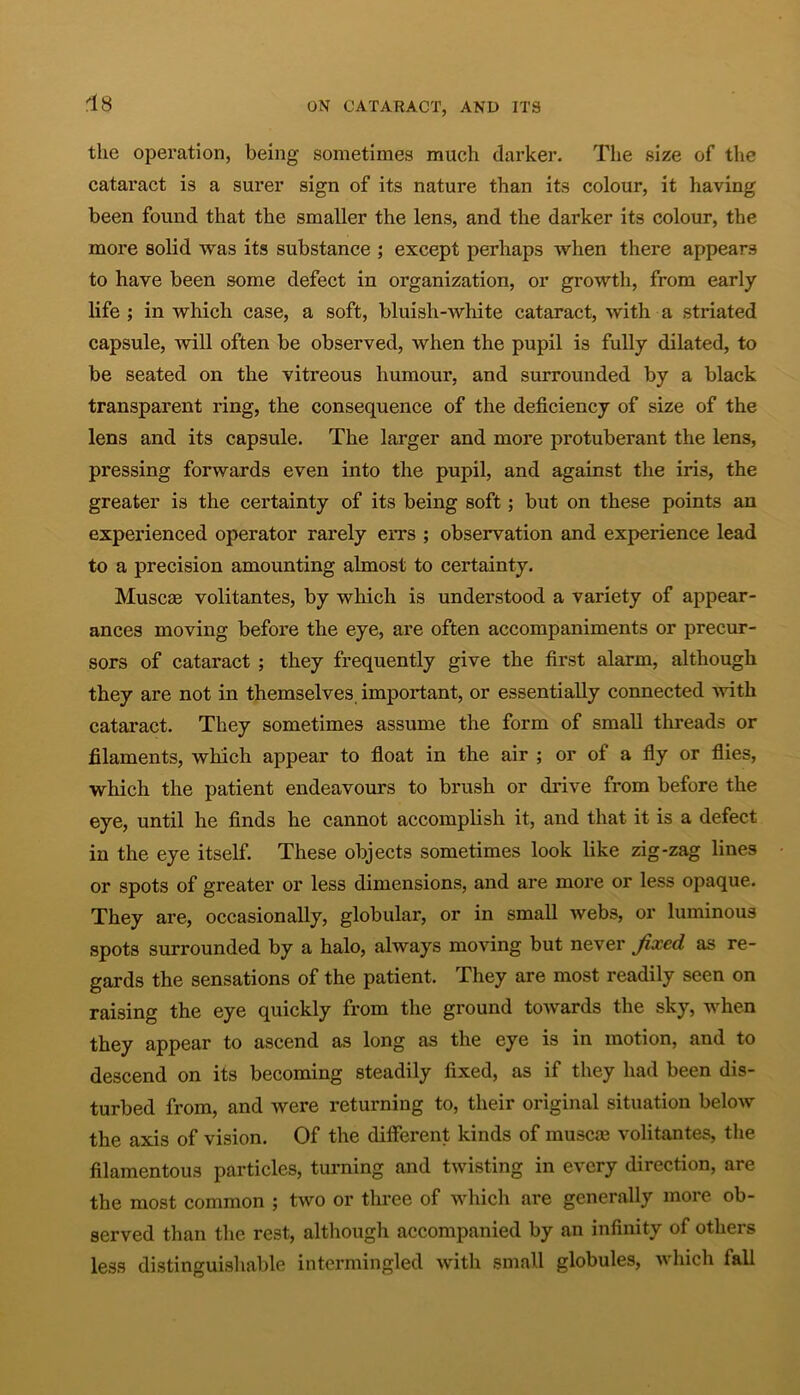 the operation, being sometimes much darker. The size of the cataract is a surer sign of its nature than its colour, it having been found that the smaller the lens, and the darker its colour, the more solid was its substance ; except perhaps when there appears to have been some defect in organization, or growth, from early life ; in which case, a soft, bluisli-white cataract, with a striated capsule, will often be observed, when the pupil is fully dilated, to be seated on the vitreous humour, and surrounded by a black transparent ring, the consequence of the deficiency of size of the lens and its capsule. The larger and more protuberant the lens, pressing forwards even into the pupil, and against the iris, the greater is the certainty of its being soft; but on these points an experienced operator rarely errs ; observation and experience lead to a precision amounting almost to certainty. Muscas volitantes, by which is understood a variety of appear- ances moving before the eye, are often accompaniments or precur- sors of cataract ; they frequently give the first alarm, although they are not in themselves important, or essentially connected with cataract. They sometimes assume the form of small threads or filaments, which appear to float in the air ; or of a fly or flies, which the patient endeavours to brush or drive from before the eye, until he finds he cannot accomplish it, and that it is a defect in the eye itself. These objects sometimes look like zig-zag lines or spots of greater or less dimensions, and are more or less opaque. They are, occasionally, globular, or in small webs, or luminous spots surrounded by a halo, always moving but never fixed as re- gards the sensations of the patient. They are most readily seen on raising the eye quickly from the ground towards the sky, when they appear to ascend as long as the eye is in motion, and to descend on its becoming steadily fixed, as if they had been dis- turbed from, and were returning to, their original situation beloAV the axis of vision. Of the different kinds of muscrn volitantes, the filamentous particles, turning and twisting in every direction, are the most common ; two or three of which are generally more ob- served than the rest, although accompanied by an infinity of others less distinguishable intermingled with small globules, which fall