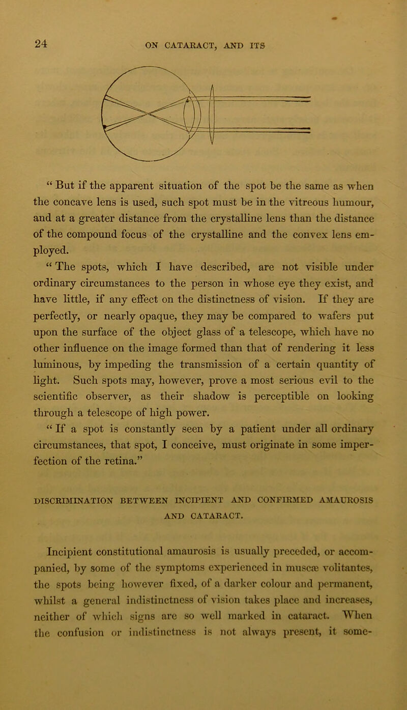 “ But if the apparent situation of the spot he the same as when the concave lens is used, such spot must he in the vitreous humour, and at a greater distance from the crystalline lens than the distance of the compound focus of the crystalline and the convex lens em- ployed. “ The spots, which I have described, are not visible under ordinary circumstances to the person in whose eye they exist, and have little, if any effect on the distinctness of vision. If they are perfectly, or nearly opaque, they may he compared to wafers put upon the surface of the object glass of a telescope, which have no other influence on the image formed than that of rendering it less luminous, by impeding the transmission of a certain quantity of light. Such spots may, however, prove a most serious evil to the scientific observer, as their shadow is perceptible on looking through a telescope of high power. “ If a spot is constantly seen by a patient under all ordinary circumstances, that spot, I conceive, must originate in some imper- fection of the retina.” DISCRIMINATION BETWEEN INCIPIENT AND CONFIRMED AMAUROSIS AND CATARACT. Incipient constitutional amaurosis is usually preceded, or accom- panied, by some of the symptoms experienced in muscm volitantes, the spots being however fixed, of a darker colour and permanent, whilst a general indistinctness of vision takes place and increases, neither of which signs are so well marked in cataract. When the confusion or indistinctness is not always present, it some-