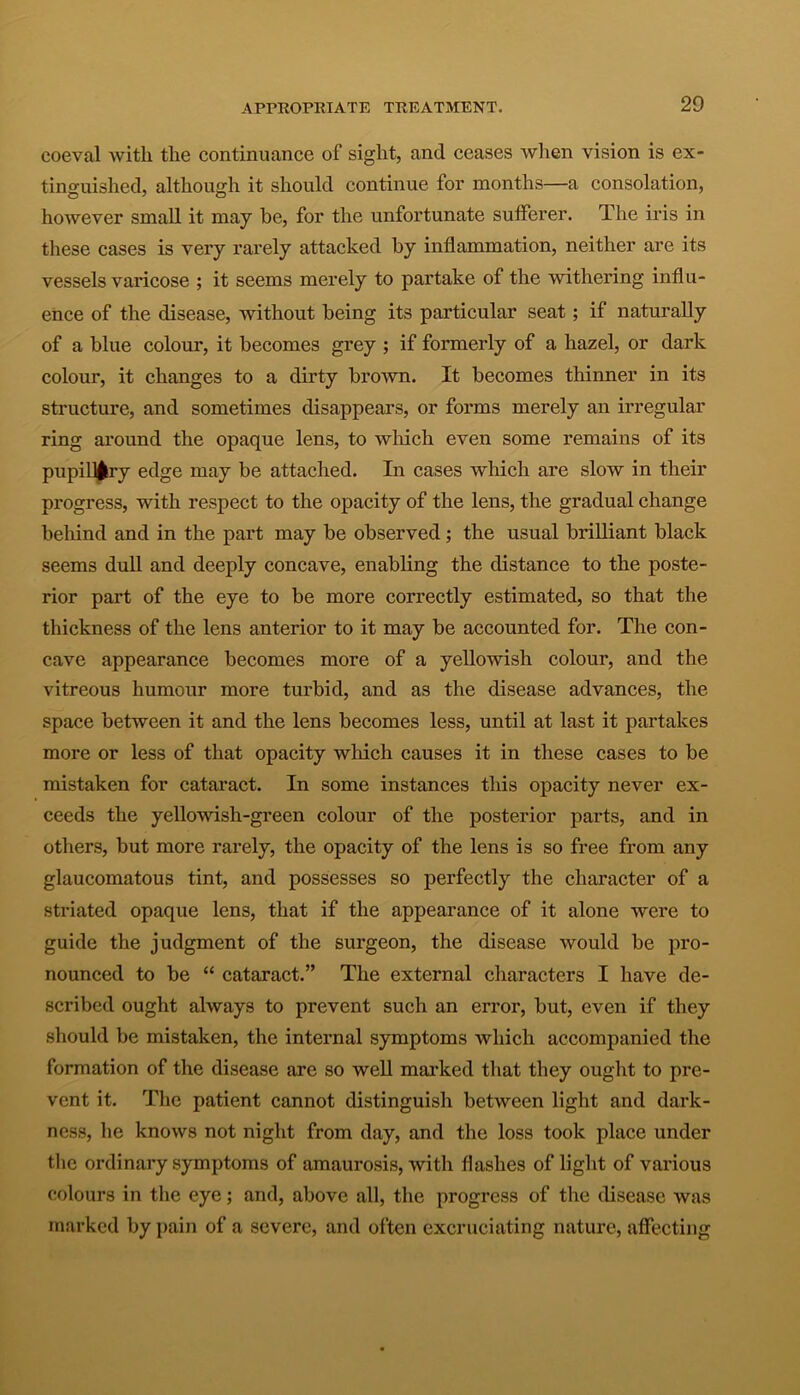 coeval with the continuance of sight, and ceases when vision is ex- tinguished, although it should continue for months—a consolation, however small it may be, for the unfortunate sufferer. The iris in these cases is very rarely attacked by inflammation, neither are its vessels varicose ; it seems merely to partake of the withering influ- ence of the disease, without being its particular seat; if naturally of a blue colour, it becomes grey ; if formerly of a hazel, or dark colour, it changes to a dirty brown. It becomes thinner in its structure, and sometimes disappears, or forms merely an irregular ring around the opaque lens, to which even some remains of its pupillary edge may be attached. In cases which are slow in their progress, with respect to the opacity of the lens, the gradual change behind and in the part may be observed; the usual brilliant black seems dull and deeply concave, enabling the distance to the poste- rior part of the eye to be more correctly estimated, so that the thickness of the lens anterior to it may be accounted for. The con- cave appearance becomes more of a yellowish colour, and the vitreous humour more turbid, and as the disease advances, the space between it and the lens becomes less, until at last it partakes more or less of that opacity which causes it in these cases to be mistaken for cataract. In some instances this opacity never ex- ceeds the yellowish-green colour of the posterior parts, and in others, but more rarely, the opacity of the lens is so free from any glaucomatous tint, and possesses so perfectly the character of a striated opaque lens, that if the appearance of it alone were to guide the judgment of the surgeon, the disease would be pro- nounced to be “ cataract.” The external characters I have de- scribed ought always to prevent such an error, but, even if they should be mistaken, the internal symptoms which accompanied the formation of the disease are so well marked that they ought to pre- vent it. The patient cannot distinguish between light and dark- ness, he knows not night from day, and the loss took place under the ordinary symptoms of amaurosis, with flashes of light of various colours in the eye; and, above all, the progress of the disease was marked by pain of a severe, and often excruciating nature, affecting