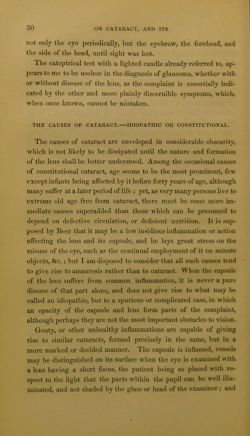 not only the eye periodically, but the eyebrow, the forehead, and the side of the head, until sight was lost. The catoptrical test with a lighted candle already referred to, ap- pears to me to be useless in the diagnosis of glaucoma, whether with or without disease of the lens, as the complaint is essentially indi- cated by the other and more plainly discernible symptoms, which, when once known, cannot be mistaken. THE CAUSES OF CATARACT. IDIOPATHIC OR CONSTITUTIONAL. The causes of cataract are enveloped in considerable obscurity, which is not likely to be dissipated until the nature and formation of the lens shall be better understood. Among the occasional causes of constitutional cataract, age seems to be the most prominent, few except infants being affected by it before forty years of age, although many suffer at a later period of life ; yet, as very many persons live to extreme old age free from cataract, there must be some more im- mediate causes superadded than those which can be presumed to depend on defective circulation, or deficient nutrition. It is sup- posed by Beer that it may be a low insidious inflammation or action affecting the lens and its capsule, and he lays great stress on the misuse of the eye, such as the continual employment of it on minute objects, &c. ; but I am disposed to consider that all such causes tend to give rise to amaurosis rather than to cataract. When the capsule of the lens suffers from common inflammation, it is never a pure disease of that part alone, and does not give rise to what may be called an idiopathic, but to a spurious or complicated case, in which an opacity of the capsule and lens form parts of the complaint, although perhaps they are not the most important obstacles to vision. Gouty, or other unhealthy inflammations are capable of giving rise to similar cataracts, formed precisely in the same, but in a more marked or decided manner. The capsule is inflamed, vessels may be distinguished on its surface when the eye is examined with a lens having a short focus, the patient being so placed with re- spect to the light that the parts within the pupil can be well illu- minated, and not shaded by the glass or head of the examiner; and