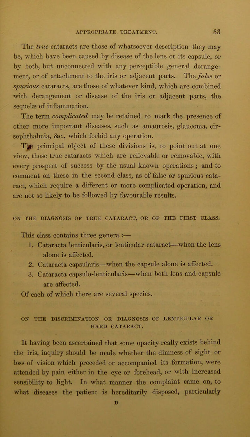 The true cataracts are those of whatsoever description they may be, which have been caused by disease of the lens or its capsule, or by both, but unconnected with any perceptible general derange- ment, or of attachment to the iris or adjacent parts. The false or spurious cataracts, are those of whatever kind, which are combined with derangement or disease of the iris or adjacent parts, the sequelce of inflammation. The term complicated may be retained to mark the presence of other more important diseases, such as amaurosis, glaucoma, cir- sophthalmia, &c., which forbid any operation. Tfe principal object of these divisions is, to point out at one view, those true cataracts which are relievable or removable, with every prospect of success by the usual known operations; and to comment on these in the second class, as of false or spurious cata- ract, which require a different or more complicated operation, and are not so likely to be followed by favourable results. ON THE DIAGNOSIS OP TRUE CATARACT, OR OP THE FIRST CLASS. This class contains three genera :— 1. Cataracta lenticularis, or lenticular cataract—when the lens alone is affected. 2. Cataracta capsularis—when the capsule alone is affected. 3. Cataracta capsulo-lenticularis—when both lens and capsule are affected. Of each of which there are several species. ON THE DISCRIMINATION OR DIAGNOSIS OP LENTICULAR OR HARD CATARACT. It having been ascertained that some opacity really exists behind the iris, inquiry should be made whether the dimness of sight or loss of vision which preceded or accompanied its formation, were attended by pain either in the eye or forehead, or with increased sensibility to light. In what manner the complaint came on, to what diseases the patient is hereditarily disposed, particularly D