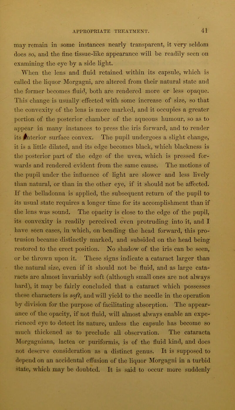 may remain in some instances nearly transparent, it very seldom does so, and the fine tissue-like appearance will be readily seen on examining the eye by a side light. When the lens and fluid retained within its capsule, which is called the liquor Morgagni, are altered from their natural state and the former becomes fluid, both are rendered more or less opaque. This change is usually effected with some increase of size, so that the convexity of the lens is more marked, and it occupies a greater portion of the posterior chamber of the aqueous humour, so as to appear in many instances to press the iris forward, and to render its Anterior surface convex. The pupil undergoes a slight change, it is a little dilated, and its edge becomes black, which blackness is the posterior part of the edge of the uvea, which is pressed for- wards and rendered evident from the same cause. The motions of the pupil under the influence of light are slower and less lively than natural, or than in the other eye, if it should not be affected. If the belladonna is applied, the subsequent return of the pupil to its usual state requires a longer time for its accomplishment than if the lens was sound. The opacity is close to the edge of the pupil, its convexity is readily perceived even protruding into it, and I have seen cases, in which, on bending the head forward, this pro- trusion became distinctly marked, and subsided on the head being restored to the erect position. No shadow of the iris can be seen, or be thrown upon it. These signs indicate a cataract larger than the natural size, even if it should not be fluid, and as large cata- racts are almost invariably soft (although small ones are not always hard), it may be fairly concluded that a cataract which possesses these characters is soft, and will yield to the needle in the operation by division for the purpose of facilitating absorption. The appear- ance of the opacity, if not fluid, will almost always enable an expe- rienced eye to detect its nature, unless the capsule has become so much thickened as to preclude all observation. The cataracta Morgagniana, lactea or puriformis, is of the fluid kind, and does not deserve consideration as a distinct genus. It is supposed to depend on an accidental effusion of the liquor Morgagni in a turbid state, which may be doubted. It is said to occur more suddenly