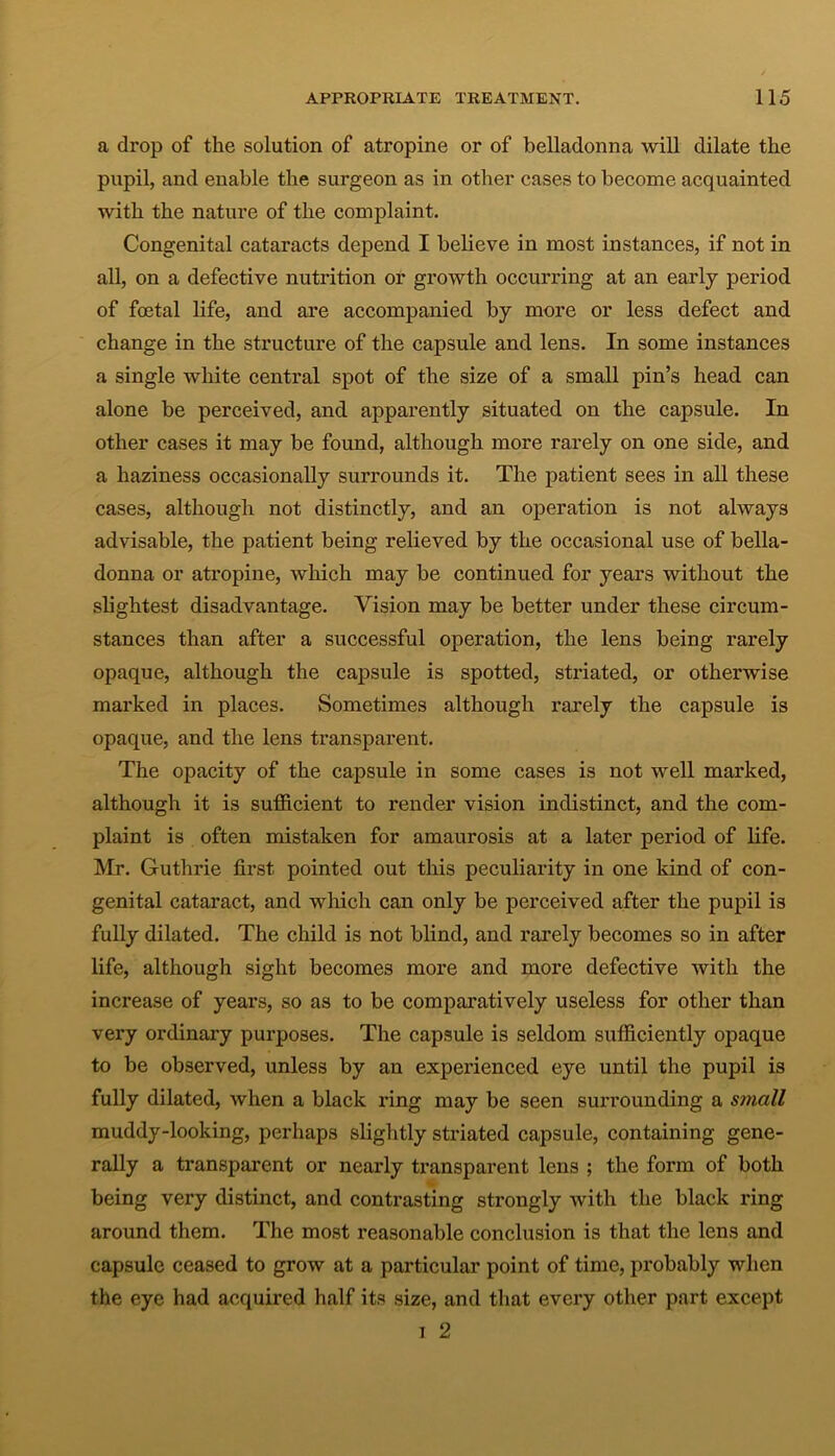 a drop of the solution of atropine or of belladonna will dilate the pupil, and enable the surgeon as in other cases to become acquainted with the nature of the complaint. Congenital cataracts depend I believe in most instances, if not in all, on a defective nutrition or growth occurring at an early period of foetal life, and are accompanied by more or less defect and change in the structure of the capsule and lens. In some instances a single white central spot of the size of a small pin’s head can alone be perceived, and apparently situated on the capsule. In other cases it may be found, although more rarely on one side, and a haziness occasionally surrounds it. The patient sees in all these cases, although not distinctly, and an operation is not always advisable, the patient being relieved by the occasional use of bella- donna or atropine, which may be continued for years without the slightest disadvantage. Vision may be better under these circum- stances than after a successful operation, the lens being rarely opaque, although the capsule is spotted, striated, or otherwise marked in places. Sometimes although rarely the capsule is opaque, and the lens transparent. The opacity of the capsule in some cases is not well marked, although it is sufficient to render vision indistinct, and the com- plaint is often mistaken for amaurosis at a later period of life. Mr. Guthrie first pointed out this peculiarity in one kind of con- genital cataract, and which can only be perceived after the pupil is fully dilated. The child is not blind, and rarely becomes so in after life, although sight becomes more and more defective with the increase of years, so as to be comparatively useless for other than very ordinary purposes. The capsule is seldom sufficiently opaque to be observed, unless by an experienced eye until the pupil is fully dilated, when a black ring may be seen surrounding a small muddy-looking, perhaps slightly striated capsule, containing gene- rally a transparent or nearly transparent lens ; the form of both being very distinct, and contrasting strongly with the black ring around them. The most reasonable conclusion is that the lens and capsule ceased to grow at a particular point of time, probably when the eye had acquired half its size, and that every other part except i 2
