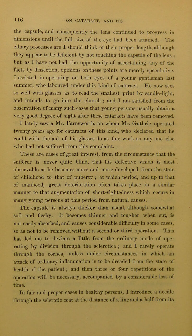 the capsule, and consequently the lens continued to progress in dimensions until the full size of the eye had been attained. The ciliary processes are I should think of their proper length, although they appear to be deficient by not touching the capsule of the lens ; but as I have not had the opportunity of ascertaining any of the facts by dissection, opinions on these points are merely speculative. I assisted in operating on both eyes of a young gentleman last summer, who laboured under this kind of cataract. He now sees so well with glasses as to read the smallest print by candle-light, and intends to go into the church ; and I am satisfied from the observation of many such cases that young persons usually obtain a very good degree of sight after these cataracts have been removed. I lately saw a Mr. Farnsworth, on whom Mr. Guthrie operated twenty years ago for cataracts of this kind, who declared that he could with the aid of his glasses do as fine work as any one else who had not suffered from this complaint. These are cases of great interest, from the circumstance that the sufferer is never quite blind, that his defective vision is most observable as he becomes more and more developed from the state of childhood to that of puberty ; at which period, and up to that of manhood, great deterioration often takes place in a similar manner to that augmentation of short-sightedness which occurs in many young persons at this period from natural causes. The capsule is always thicker than usual, although somewhat soft and fleshy. It becomes thinner and tougher when cut, is not easily absorbed, and causes considerable difficulty in some cases, so as not to be removed without a second or third operation. This has led me to deviate a little from the ordinary mode of ope- rating by division through the sclerotica ; and I rarely operate through the cornea, unless under circumstances in which an attack of ordinary inflammation is to be dreaded from the state of health of the patient; and then three or four repetitions of the operation will be necessary, accompanied by a considerable loss of time. In fair and proper cases in healthy persons, I introduce a needle through the sclerotic coat at the distance of a line and a half from its