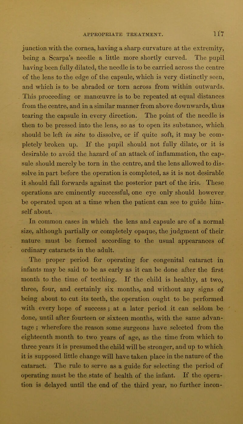 junction with the cornea, having a sharp curvature at the extremity, being a Scarpa’s needle a little more shortly curved. The pupil having been fully dilated, the needle is to be carried across the centre of the lens to the edge of the capsule, which is very distinctly seen, and which is to be abraded or torn across from within outwards. This proceeding or manoeuvre is to be repeated at equal distances from the centre, and in a similar manner from above downwards, thus tearing the capsule in every direction. The point of the needle is then to be pressed into the lens, so as to open its substance, which should be left in situ to dissolve, or if quite soft, it may be com- pletely broken up. If the pupil should not fully dilate, or it is desirable to avoid the hazard of an attack of inflammation, the cap- sule should merely be torn in the centre, and the lens allowed to dis- solve in part before the operation is completed, as it is not desirable it should fall forwards against the posterior part of the iris. These operations are eminently successful, one eye only should however be operated upon at a time when the patient can see to guide him- self about. In common cases in which the lens and capsule are of a normal size, although partially or completely opaque, the judgment of their nature must be formed according to the usual appearances of ordinary cataracts in the adult. The proper period for operating for congenital cataract in infants may be said to be as early as it can be done after the first month to the time of teething. If the child is healthy, at two, three, four, and certainly six months, and without any signs of being about to cut its teeth, the operation ought to be performed with every hope of success ; at a later period it can seldom be done, until after fourteen or sixteen months, with the same advan- tage ; wherefore the reason some surgeons have selected from the eighteenth month to two years of age, as the time from which to three years it is presumed the child will be stronger, and up to which it is supposed little change will have taken place in the nature of the cataract. The rule to serve as a guide for selecting the period of operating must be the state of health of the infant. If the opera- tion is delayed until the end of the third year, no further incon-