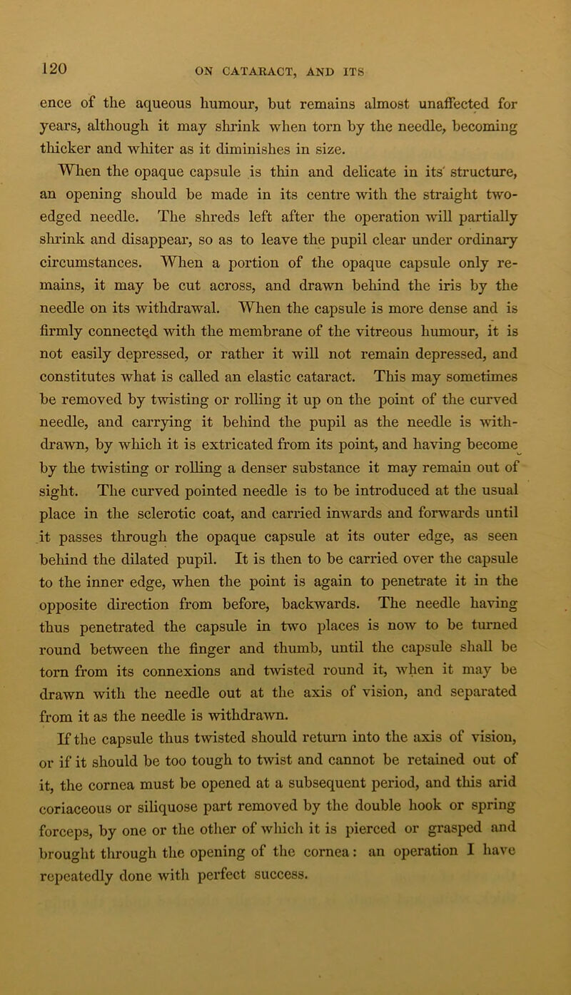 ence of the aqueous humour, but remains almost unaffected for years, although it may shrink when torn by the needle, becoming thicker and whiter as it diminishes in size. When the opaque capsule is thin and delicate in its structure, an opening should be made in its centre with the straight two- edged needle. The shreds left after the operation will partially shrink and disappear, so as to leave the pupil clear under ordinary circumstances. When a portion of the opaque capsule only re- mains, it may be cut across, and drawn behind the iris by the needle on its withdrawal. When the capsule is more dense and is firmly connected with the membrane of the vitreous humour, it is not easily depressed, or rather it will not remain depressed, and constitutes what is called an elastic cataract. This may sometimes be removed by twisting or rolling it up on the point of the curved needle, and carrying it behind the pupil as the needle is with- drawn, by which it is extricated from its point, and having become by the twisting or rolling a denser substance it may remain out of sight. The curved pointed needle is to be introduced at the usual place in the sclerotic coat, and carried inwards and forwards until it passes through the opaque capsule at its outer edge, as seen behind the dilated pupil. It is then to be carried over the capsule to the inner edge, when the point is again to penetrate it in the opposite direction from before, backwards. The needle having thus penetrated the capsule in two places is now to be turned round between the finger and thumb, until the capsule shall be torn from its connexions and twisted round it, when it may be drawn with the needle out at the axis of vision, and separated from it as the needle is withdrawn. If the capsule thus twisted should return into the axis of vision, or if it should be too tough to twist and cannot be retained out of it, the cornea must be opened at a subsequent period, and this arid coriaceous or siliquose part removed by the double hook or spring forceps, by one or the other of which it is pierced or grasped and brought through the opening of the cornea: an operation I have repeatedly done with perfect success.